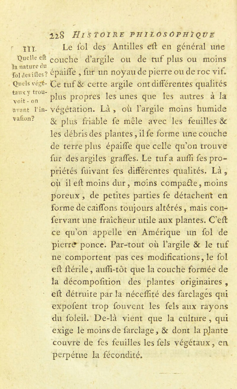 r jiy. Le fol des Antilles eft en général une Quelle eft couciie d’argile ou de tuf plus ou moins “? épaiffe , fur un noyau de pierre ou de roc vif. Quels végé- ce tuf &amp; cette argile ont différentes qualités voit ori pins propres les unes que les autres a la avant l’in- végétation. Là , où l’argile moins humide vahoa? p|us fn^ie fe mêle avec les feuilles &amp; les débris des plantes, il fe forme une couche de terre plus épaiffe que celle qu’on trouve fur des argiles graffes. Le tuf a aufli fes pro- priétés fuivant fes différentes qualités. Là , où il eft moins dur, moins compare, moins poreux, de petites parties fe détachent en forme de caiffons toujours altérés, mais con- fervant une fraîcheur utile aux plantes. C’eft ce qu’on appelle en Amérique un fol de pierr&lt;? ponce. Par-tout où l’argile &amp; le tuf ne comportent pas ces modifications, le fol eft ftérile, aufti-tôt que la couche formée de la décompofition des plantes originaires , eft détruite par la néceflité des farclages qui expofent trop fouvent les fels aux rayons du foleil. De-là vient que la culture , qui exige le moins de farclage, &amp; dont la plante couvre de fes feuilles les fels végétaux, en perpétue la fécondité.
