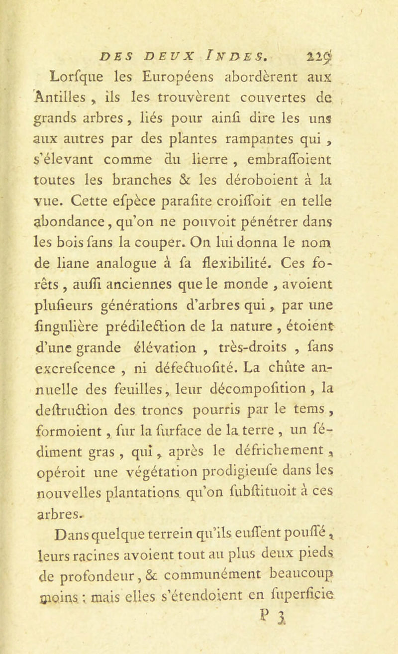 Lorfque les Européens abordèrent aux Antilles , ils les trouvèrent couvertes de grands arbres , liés pour ainû dire les uns aux autres par des plantes rampantes qui , s’élevant comme du lierre , embraffoient toutes les branches &amp; les déroboient à la vue. Cette efpèce parafite croilToit en telle abondance, qu’on ne pouvoit pénétrer dans les bois fans la couper. On lui donna le nom de liane analogue à fa flexibilité. Ces fo- rêts , aufîl anciennes que le monde , avoient plufieurs générations d’arbres qui, par une fmgulière prédile&amp;ion de la nature , étoient d’une grande élévation , très-droits , fans excrefcence , ni défe&amp;uofité. La chute an- nuelle des feuilles, leur décompofition , la deftru&amp;ion des troncs pourris par le tems , formoient, fur la furface de la terre , un fé- diment gras , qui, après le défrichement, opéroit une végétation prodigieule dans les nouvelles plantations qu’on fubftituoit à ces arbres. Dans quelque terrein qu’ils euffent pouffé, leurs racines avoient tout au plus deux pieds de profondeur, &amp; communément beaucoup îjioins : mais elles s’étendoient en luperfiçie P 3.