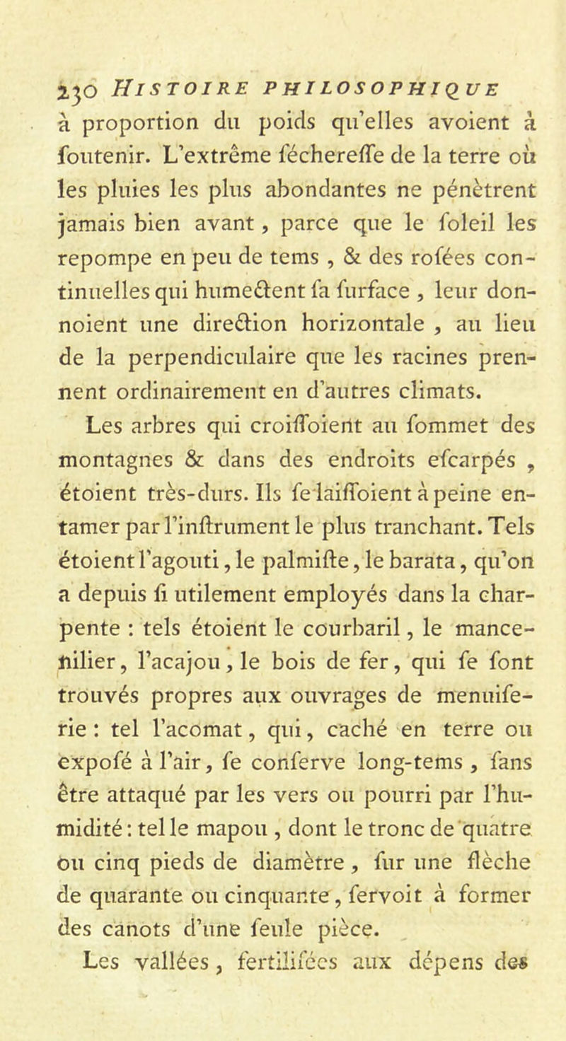 à proportion du poids qu’elles avoient à Soutenir. L’extrême fécherefîe de la terre où les pluies les plus abondantes ne pénètrent jamais bien avant, parce que le foleil les repompe en peu de tems , &amp; des rofées con- tinuelles qui hume&amp;ent fa furface , leur don- noient une dire&amp;ion horizontale , au lieu de la perpendiculaire que les racines pren- nent ordinairement en d’autres climats. Les arbres qui croiffoierit au fommet des montagnes &amp; dans des endroits efcarpés ? étoient très-durs. Ils fe laifloient à peine en- tamer parl’inftrument le plus tranchant. Tels étoient l’agouti, le palmifte, le barata, qu’on a depuis fi utilement employés dans la char- pente : tels étoient le courbaril, le mance- nilier, l’acajou, le bois de fer, qui fe font trouvés propres aux ouvrages de menuife- rie : tel l’acomat, qui, caché en terre ou expofé à l’air, fe conferve long-tems , fans être attaqué par les vers ou pourri par l’hu- midité : tel le mapou , dont le tronc de quatre ou cinq pieds de diamètre , fur une flèche de quarante ou cinquante , fervoit à former des canots d’une feule pièce. Les vallées , fertilisées aux dépens des