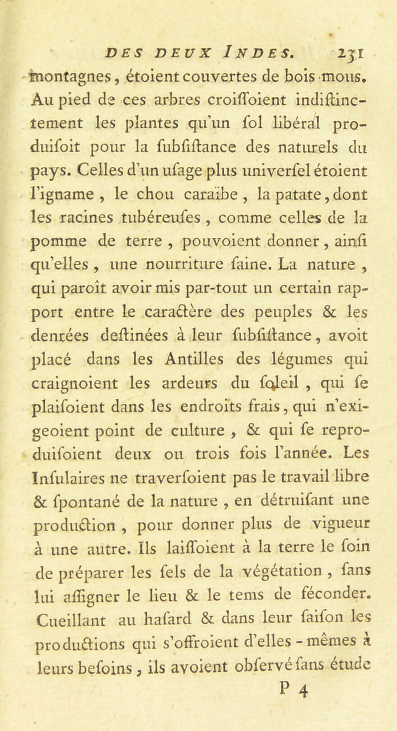 inontagnes, étoient couvertes de bois mous. Au pied de ces arbres croifloient indiftinc- tement les plantes qu’un fol libéral pro- duifoit pour la fubfiltance des naturels du pays. Celles d’un ufage plus univerfel étoient l’igname , le chou caraïbe , la patate, dont les racines tubéreufes , comme celles de la pomme de terre , pou voient donner , ainli qu’elles , une nourriture faine. La nature , qui paroît avoir mis par-tout un certain rap- port entre le caraCtère des peuples &amp; les denrées deltinées à leur fubfiltance, avoit placé dans les Antilles des légumes qui craignoient les ardeurs du fc^eil , qui fe plaifoient dans les endroits frais,qui n’exi- geoient point de culture , &amp; qui fe repro- duifoient deux ou trois fois l’année. Les Infulaires ne traverfoient pas le travail libre &amp; fpontané de la nature , en détruifant une production , pour donner plus de vigueur à une autre. Ils lailfoient à la terre le foin de préparer les fels de la végétation , fans lui afligner le lieu &amp; le tems de féconder. Cueillant au hafard &amp; dans leur faifon les productions qui s’offroient déliés-memes a leurs befoins 3 ils avoient oblervéfans étude P 4