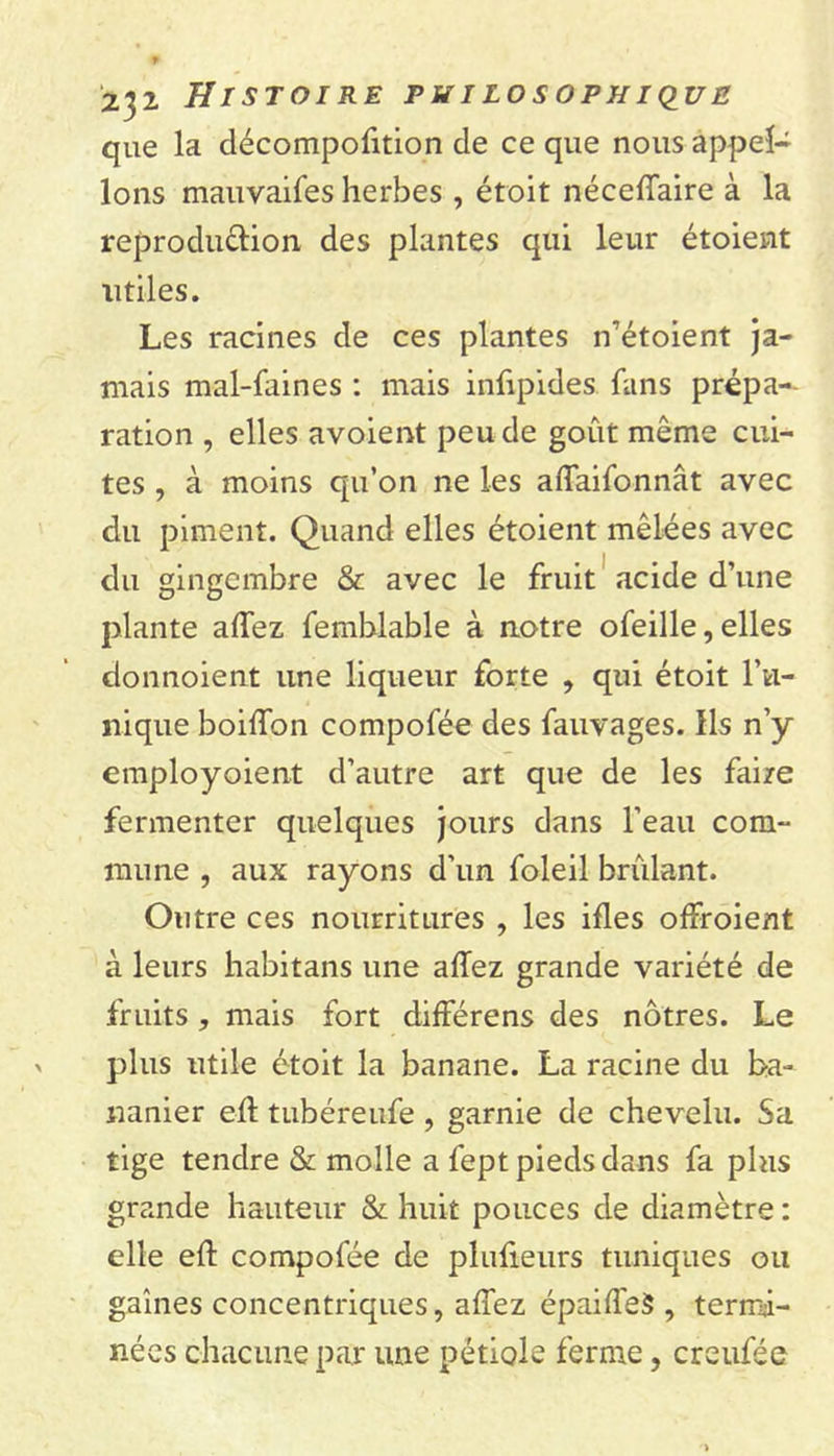 que la décompofition de ce que nous appel- ions mauvaifes herbes , étroit néceffaire à la reproduction des plantes qui leur étoient utiles. Les racines de ces plantes n’étoient ja- mais mal-faines : mais infipides fans prépa- ration , elles avoient peu de goût même cui- tes , à moins qu’on ne les affaifonnât avec du piment. Quand elles étoient mêlées avec du gingembre &amp; avec le fruit acide d’une plante allez femhlable à notre ofeille, elles donnoient une liqueur forte , qui étoit Tu- nique boilîbn compofée des fauvages. Ils n’y employoient d’autre art que de les faire fermenter quelques jours dans l’eau com- mune , aux rayons d'un foleil brûlant. Outre ces nourritures , les ifles offroient à leurs habitans une allez grande variété de fruits , mais fort différons des nôtres. Le plus utile étoit la banane. La racine du ba- nanier ell tubéreufe , garnie de chevelu. Sa tige tendre &amp; molle a fept pieds dans fa plus grande hauteur &amp; huit pouces de diamètre : elle ell: compofée de plulieurs tuniques ou gaines concentriques, allez épaiffeS , termi- nées chacune par une pétiole ferme, creufée
