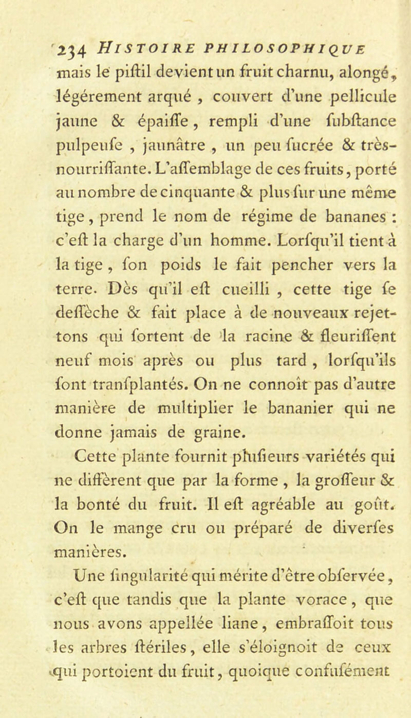 mais lé piftil devient un fruit charnu, alongé, légèrement arqué , couvert d’une pellicule jaune &amp; épaifle, rempli d’une fubftance pulpeufe , jaunâtre , un peu fucrée &amp; très- nourriffante. L’affemblage de ces fruits, porté au nombre de cinquante &amp; plus fur une même tige, prend le nom de régime de bananes : c’eft la charge d’un homme. Lorfqu’il tient à la tige , fon poids le fait pencher vers la terre. Dès qu’il eft cueilli , cette tige fe defleche &amp; fait place à de nouveaux rejet- tons qui fortent de la racine &amp; fleurirent neuf mois après ou plus tard , lorfqu’ils font tranfplantés. On ne connoît pas d’autre manière de multiplier le bananier qui ne donne jamais de graine. Cette plante fournit phifieurs variétés qui ne diffèrent que par la forme , la groffeur &amp; la bonté du fruit. Il efl: agréable au goût. On le mange cru ou préparé de diverfes manières. Une fingularité qui mérite d’être obfervée, c’efl: que tandis que la plante vorace, que nous avons appellée liane, embrafloit tous les arbres ftériles, elle s’éloignoit de ceux qui portoient du fruit, quoique confulement