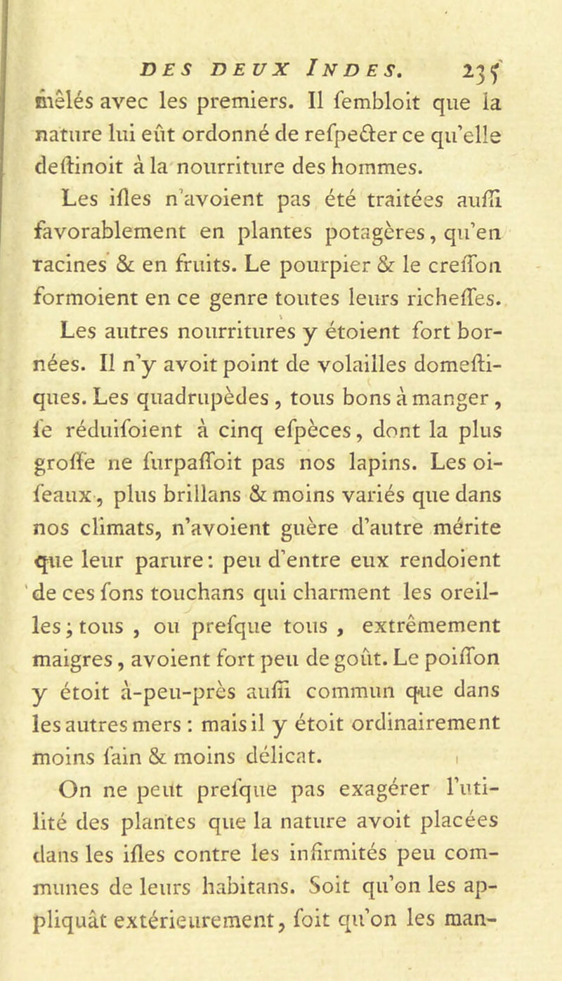 mêlés avec les premiers. Il fembloit que la nature lui eût ordonné de refpeéler ce qu’elle deftinoit à la nourriture des hommes. Les ifîes n’avoient pas été traitées aufii favorablement en plantes potagères, qu’en racines &amp; en fruits. Le pourpier &amp; le creiTon formoient en ce genre toutes leurs richeffes. Les autres nourritures y étoient fort bor- nées. Il n’y avoit point de volailles domefti- ques. Les quadrupèdes , tous bons à manger, le réduifoient à cinq efpèces, dont la plus groff’e ne furpaffoit pas nos lapins. Les oi- feaux, plus brillans &amp; moins variés que dans nos climats, n’avoient guère d’autre mérite que leur parure: peu d’entre eux rendoient de ces fons touchans qui charment les oreil- les -9 tous , ou prefque tous , extrêmement maigres, avoient fort peu de goût. Le poiflon y étoit à-peu-près aufii commun que dans les autres mers : mais il y étoit ordinairement moins l'ain &amp; moins délicat. On ne peut prelque pas exagérer l’uti- lité des plantes que la nature avoit placées dans les ifles contre les infirmités peu com- munes de leurs habitans. Soit qu’on les ap- pliquât extérieurement, foit qu’on les man-