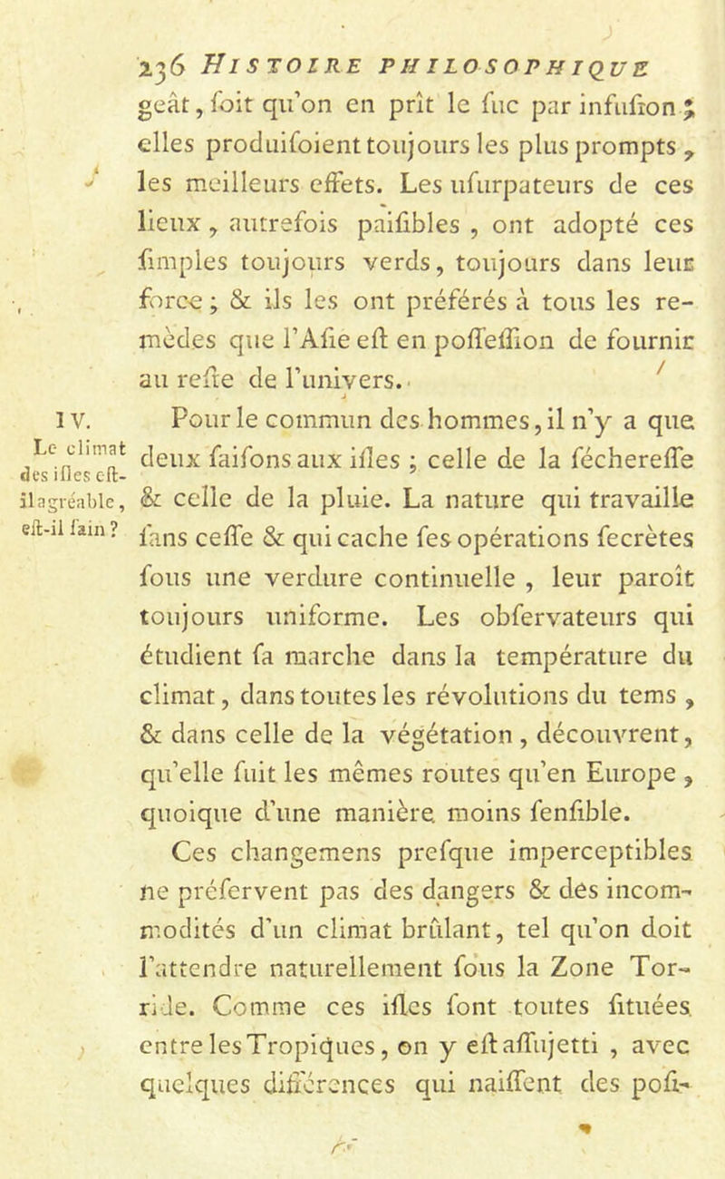 geât, foit qu’on en prît le fuc par infufion % elles produifoient toujours les plus prompts, les meilleurs effets. Les ufurpateurs de ces lieux , autrefois paifibles , ont adopté ces fnnples toujours verds, toujours dans leur , force ; &amp; ils les ont préférés à tous les re- mèdes que l’Afie efl en poffeflion de fournil: au refie de l’univers. . j I v. Pour le commun des hommes, il n’y a que L° ch^at &lt;]eilx faifons aux ifles ; celle de la féchereffe il agréable, &amp; celle de la pluie. La nature qui travaille en-ii lam ? fans ceffe &amp; qUi cache fes opérations fecrètes fous une verdure continuelle , leur paroît toujours uniforme. Les obfervateurs qui étudient fa marche dans la température du climat, dans toutes les révolutions du tems , &amp; dans celle de la végétation , découvrent, qu’elle fuit les mêmes routes qu’en Europe , quoique d’une manière, moins fenfible. Ces changemens prefque imperceptibles ne préfervent pas des dangers &amp; des incom- modités d'un climat brillant, tel qu’on doit l’attendre naturellement fous la Zone Tor- ride. Comme ces ifles font toutes fituées. entre les Tropiques, on y eflaffujetti , avec quelques différences qui naiffent des pofi-