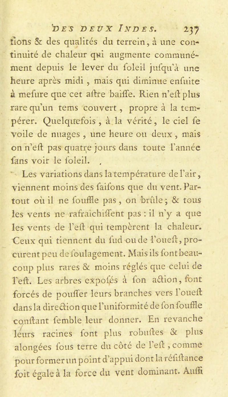 lions &amp; des qualités du terrein, à une con- tinuité de chaleur qui augmente communé- ment depuis le lever du foleil jufqu’à une heure après midi , mais qui diminue enfuite à mefure que cet a-ftre baiffe. Rien n’eff plus rare qu’un tems couvert, propre à la tem- pérer. Quelquefois , à la vérité, le ciel fe voile de nuages , une heure ou deux, mais on n’eft pas quatre jours dans toute l’année fans voir le foleil. . Les variations dans la température de l’air, viennent moins des faifons que du vent. Par- tout où il ne fouffle pas , on brûle ; &amp; tous les vents ne rafraîchirent pas : il n’y a que les vents de l’eft qui tempèrent la chaleur. Ceux qui tiennent du fud oude l’oueft, pro- curent peu defoulagement. Mais ils font beau- coup plus rares &amp; moins réglés que celui de l’eft. Les arbres cxpo(és à fon aélion, font forcés de pouffer leurs branches vers l’oueft dans la direction que l’uniformité de fon fouffle confiant femble leur donner. En revanche leurs racines font plus robuffes &amp; plus alongées fous terre du côté de l’eff , comme pour former un point d’appui dont la réliffance foit égale à la force du vent dominant. Auffl