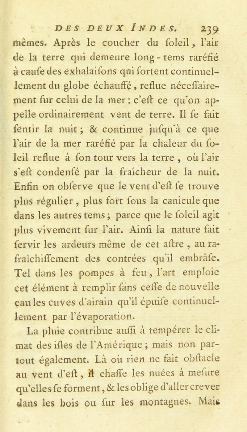 mêmes. Après le coucher du foleil, l’air de la terre qui demeure long - tems raréfié à caufe des exhalaifons qui fortent continuel- lement du globe échauffé &gt; reflue néceffaire- ment fur celui de la mer : c’eff ce qu'on ap- pelle ordinairement vent de terre. Il fe fait fentir la nuit ; &amp; continue jufqu’à ce que l’air de la mer raréfié par la chaleur du fo- leil reflue à fon tour vers la terre , où l’air s’eft condenfé par la fraîcheur de la nuit. Enfin on obferve que le vent d’eff fe trouve plus régulier , plus fort fous la canicule que dans les autres tems; parce que le foleil agit plus vivement fur l’air. Ainfi la nature fait l’ervir les ardeurs même de cet affre , au ra- fraîchiffement des contrées qu’il embrâfe. Tel dans les pompes à feu , l’art emploie cet élément à remplir fans ceffe de nouvelle eau les cuves d’airain qu’il épuife continuel- lement par l’évaporation. La pluie contribue aufîi à tempérer le cli- mat des ifles de l’Amérique ; mais non par- tout également. Là où rien ne fait obffacle au vent d’efl, il chaffe les nuées à meùire qu’elles fe forment, &amp; les oblige d aller crever dans les bois ou fur les montagnes. Mais