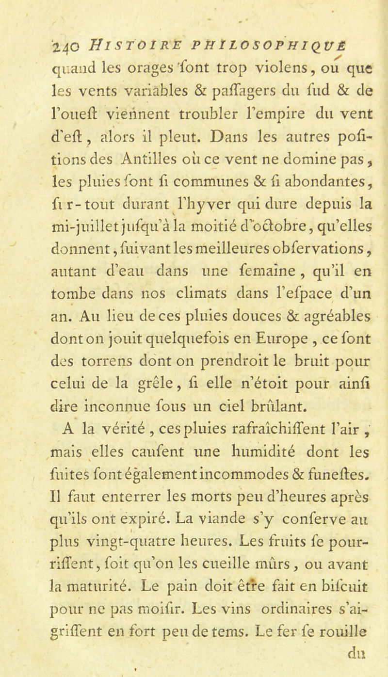 quand les orages font trop violens, ou que les vents variables &amp; pafïagers du fud &amp; de l’oueft viennent troubler l’empire du vent d’eft , alors il pleut. Dans les autres por- tions des Antilles où ce vent ne domine pas, les pluies font fi communes &amp; fi abondantes, fi r-tout durant l’hyver qui dure depuis la mi-juillet jufqu’à la moitié d’oclobre, qu’elles donnent, fuivant les meilleures obfervations, autant d’eau dans une femaine , qu’il en tombe dans nos climats dans l’efpace d’un an. Au lieu de ces pluies douces &amp; agréables dont on jouit quelquefois en Europe , ce font des torrens dont on prendroit le bruit pour celui de la grêle, li elle n’étoit pour ainù dire inconnue fous un ciel brûlant. A la vérité , ces pluies rafraîchiffent l’air , mais elles caufent une humidité dont les fuites font également incommodes &amp; funeftes. Il faut enterrer les morts peu d’heures après qu’ils ont expiré. La viande s’y conferve au plus vingt-quatre heures. Les fruits fe pour- rirent, foit qu’on les cueille mûrs, ou avant la maturité. Le pain doit être fait en bifcuit pour ne pas moifir. Les vins ordinaires s’ai- griffent en fort peu de tems. Le fer fe rouille du