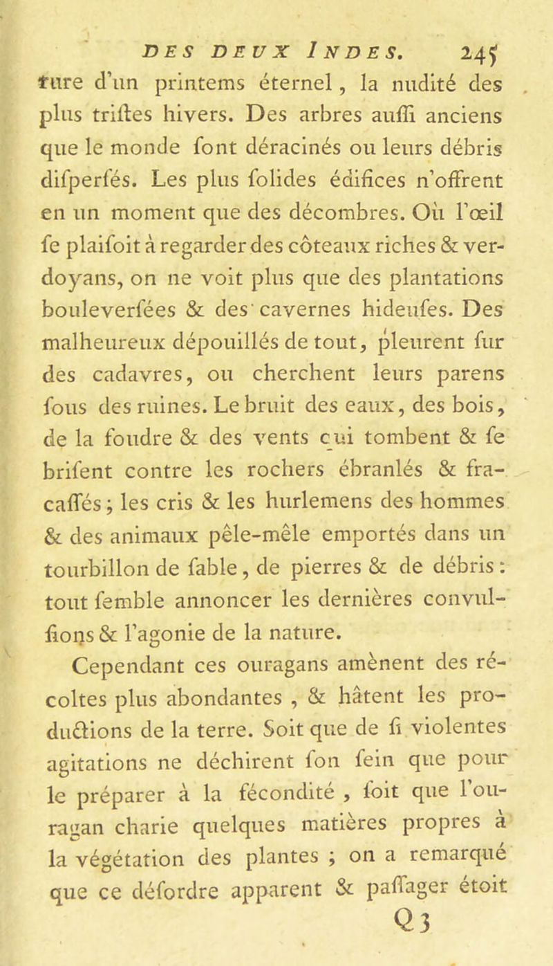 tare d’un printems étemel, la nudité des plus trilles hivers. Des arbres aulïi anciens que le monde font déracinés ou leurs débris difperfés. Les plus folides édifices n’offrent en un moment que des décombres. Où l’œil fe plaifoit à regarder des coteaux riches &amp; ver- doyans, on ne voit plus que des plantations bouleverfées &amp; des'cavernes hideufes. Des malheureux dépouillés de tout, pleurent fur des cadavres, ou cherchent leurs parens fous des ruines. Le bruit des eaux, des bois, de la foudre &amp; des vents cui tombent &amp; fe brifent contre les rochers ébranlés &amp; fra- caffés ; les cris &amp; les hurlemens des hommes &amp; des animaux pêle-mêle emportés dans un tourbillon de fable, de pierres &amp; de débris : tout femble annoncer les dernières convul- ffops&amp; l’agonie de la nature. Cependant ces ouragans amènent des ré- coltes plus abondantes , &amp; hâtent les pro- ductions de la terre. Soit que de û violentes agitations ne déchirent fon fein que pour le préparer à la fécondité , foit que 1 ou- raizan chane quelques matières propres a la végétation des plantes ; on a remarque que ce défordre apparent &amp; paflager étoit Q 3