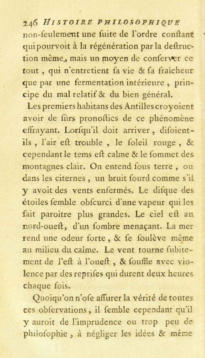 non-feulement une fuite de l’ordre confiant qui pourvoit à la régénération parla deflruc- tion même., mais un moyen de conferv^er ce tout , qui n’entretient fa vie &amp; fa fraîcheur que par une fermentation intérieure , prin- cipe du mal relatif &amp; du bien général. Les premiers habitans des Antilles croy oient avoir de fûrs pronoflics de ce phénomène effrayant. Lorfqu’il doit arriver , difoient- îls , l’air efl trouble , le foleil rouge , &amp; cependant le tems efl calme &amp; le fommet des montagnes clair. On entend fous terre , ou dans les citernes , un bruit fourd comme s’il y avoit des vents enfermés. Le difque des étoiles femble obfcurci d’une vapeur qui les fait paroître plus grandes. Le ciel efl au nord-oueft, d’un fombre menaçant. La mer rend une odeur forte , &amp; fe fouléve même au milieu du calme. Le vent tourne fubite- ment de l’efl à l’ouefl , &amp; fouffle avec vio- lence par des reprifes qui durent deux heures chaque fois. Quoiqu’on n’ofe affiner la vérité de toutes ces obfervations, il femble cependant qu'il y auroit de l’imprudence ou trop peu de philofophie , à négliger les idées &amp; même