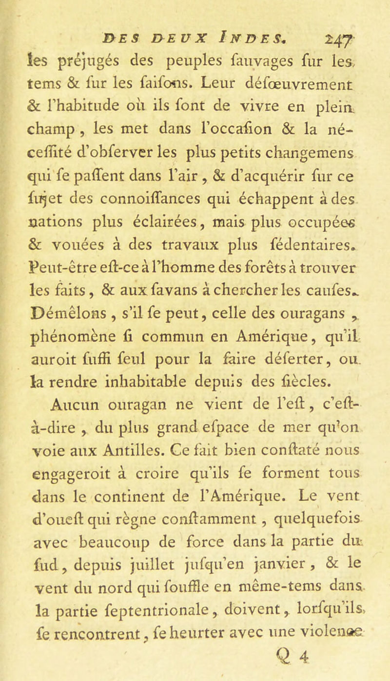 les préjugés des peuples fauvages fur les, tems &amp; fur les faifons. Leur défœuvrement &amp; l’habitude où ils font de vivre en pleia champ , les met dans l’occafion &amp; la né- celîité d’obferver les plus petits changemens qui fe paffent dans l’air , &amp; d’acquérir fur ce fujet des connoiffances qui échappent à des nations plus éclairées, mais plus occupées &amp; vouées à des travaux plus fédentaires. Peut-être eft-ce à l’homme des forêts à trouver les faits , &amp; aux favans à chercher les caufes.. Démêlons , s’il fe peut, celle des ouragans , phénomène û commun en Amérique, qu’il auroit fuffi feul pour la faire déferter, ou. la rendre inhabitable depuis des fiècles. Aucun ouragan ne vient de l’eft, c’eft- à-dire , du plus grand efpace de mer qifon voie aux Antilles. Ce fait bien conftaté nous engageroit à croire qu’ils fe forment tous dans le continent de l’Amérique. Le vent d’oueft qui règne conftamment , quelquefois avec beaucoup de force dans la partie du fud, depuis juillet jufqu’en janvier , &amp; le vent du nord qui fouille en même-tems dans la partie feptentrionale , doivent,. lorfqu ils, fe rencontrent, fe heurter avec une violenae Q 4