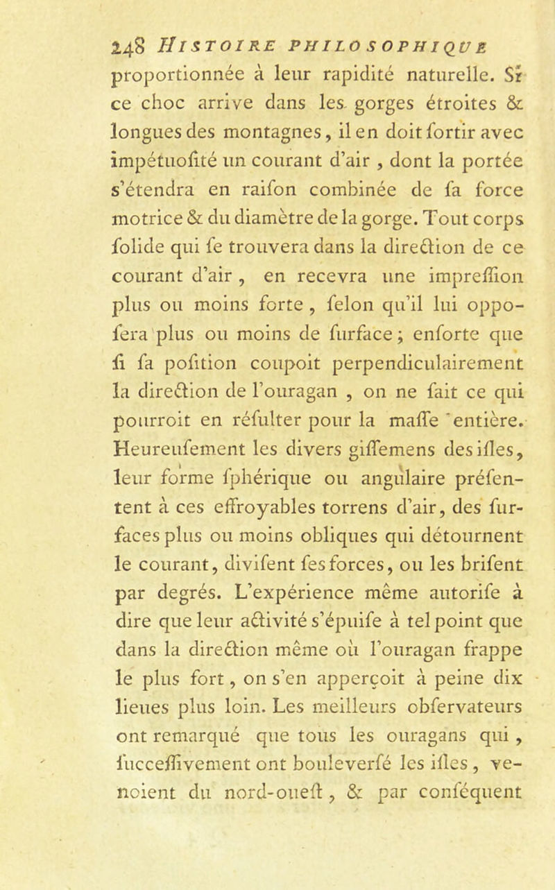 proportionnée à leur rapidité naturelle. Sr ce choc arrive dans les- gorges étroites &amp; longues des montagnes, il en doit lortir avec impétuolité un courant d’air , dont la portée s’étendra en raifon combinée de fa force motrice &amp; du diamètre de la gorge. Tout corps folide qui fe trouvera dans la direction de ce courant d’air , en recevra une impreffion plus ou moins forte , félon qu’il lui oppo- fera plus ou moins de furface ; enforte que li fa pofition coupoit perpendiculairement la dire&amp;ion de l’ouragan , on ne fait ce qui pourroit en réfulter pour la maffe 'entière. Heureufement les divers giffemens desilles, leur forme fphérique ou angulaire préfen- tent à ces effroyables torrens d’air, des fur- faces plus ou moins obliques qui détournent le courant, divifent fesforces, ou les brifent par degrés. L’expérience même autorife à dire que leur a&amp;ivité s’épuife à tel point que dans la dire&amp;ion même où l’ouragan frappe le plus fort, on s’en apperçoit à peine dix lieues plus loin. Les meilleurs obfervateurs ont remarqué que tous les ouragans qui , fucceffivement ont bouleverfé les illes , ve- ndent du nord-oueff, &amp; par conféquent