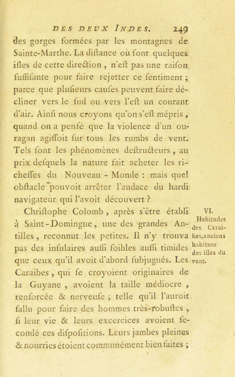 tîes gorges formées par les montagnes de Sainte-Marthe. La diftance où font quelques ifles de cette direction , n’eft pas une raifon fuffifante pour faire rejetter ce fentiment ; parce que plufieurs caufes peuvent faire dé- cliner vers le lud ou vers l’eft un courant d’air. Ainfi nous croyons qu’on s’eft mépris , quand on a penfé que la violence d’un ou- ragan agiffoit fur tous les rumbs de vent. Tels font les phénomènes delïru&amp;eurs , au prix defquels la nature fait acheter les ri- chelfes du Nouveau - Monde : mais quel obftacle~pouvoit arrêter l’audace du hardi navigateur qui l’avoit découvert ? Christophe Colomb , après s’être établi à Saint-Domingue, une des grandes An- tilles , reconnut les petites. Il n’y trouva pas des infulaires aulli foibles auffi timides que ceux qu’il avoit d’abord Subjugués. Les Caraïbes , qui fe croyoient originaires de la Guyane , avoient la taille médiocre , renforcée &amp; nerveufe ; telle qu’il l’auroit fallu pour faire des hommes très-robuftes , fi leur vie &amp; leurs excercices avoient fé- condé ces dil’pofitions. Leurs jambes pleines &amp; nourries étoient communément bien faites ; VI. Habitudes des Caraï- bes,anciens habitans des illes du vent.