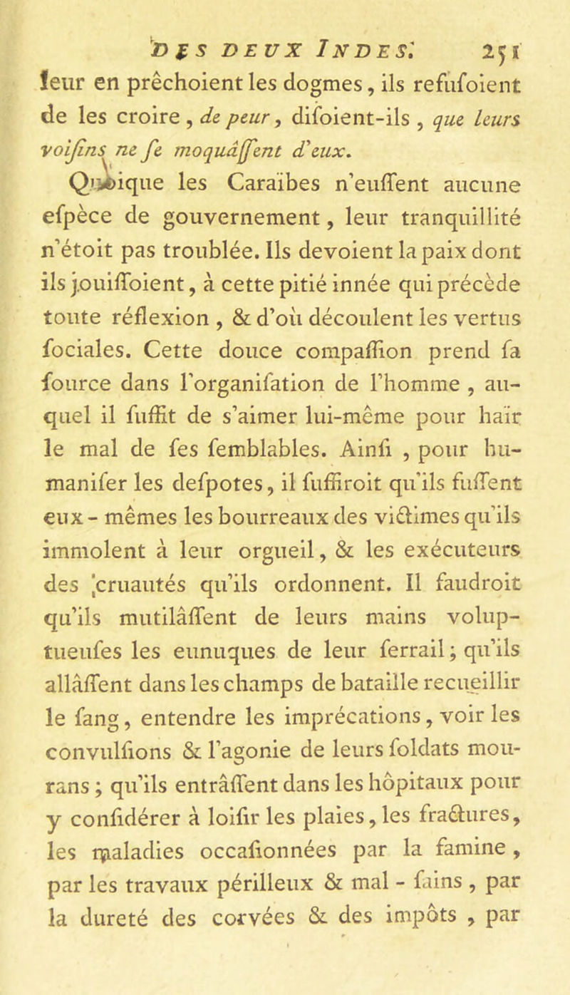 leur en prêchoient les dogmes, ils refufoient de les croire , de peur, difoient-ils , que leurs voijins ne fe moquâffent d'eux. Quoique les Caraïbes n’euffent aucune efpèce de gouvernement, leur tranquillité n’étoit pas troublée. Ils dévoient la paix dont ils j.ouifïoient, à cette pitié innée qui précède toute réflexion , &amp; d’où découlent les vertus fociales. Cette douce compafîïon prend fa four ce dans l’organifation de l’homme , au- quel il fuffit de s’aimer lui-même pour haïr le mal de fes femblables. Ainlï , pour hu- manifer les defpotes, il fuffiroit qu'ils fufTent eux - mêmes les bourreaux des viêlimes qu'ils immolent à leur orgueil, &amp; les exécuteurs des [cruautés qu’ils ordonnent. Il faudroit qu’ils mutilâffent de leurs mains volup- tueufes les eunuques de leur ferrail ; qu’ils allâfient dans les champs de bataille recueillir le fang, entendre les imprécations, voir les convulfions &amp; l’agonie de leurs loldats mou- rans ; qu’ils entrâffent dans les hôpitaux pour y confidérer à loifir les plaies,les fraêhires, les maladies occafionnées par la famine , par les travaux périlleux &amp; mal - fains , par la dureté des corvées &amp;. des impôts , par