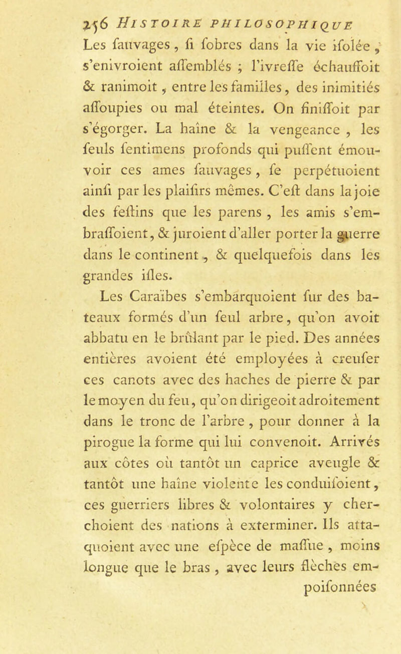 Les fatlvages, fi fobrcs dans la vie ifoïée , s’enivroient affemblés ; l’ivreffe échauffait &amp; ranimoit, entre les familles, des inimitiés affoupies ou mal éteintes. On fîniffoit par s’égorger. La haine &amp; la vengeance , les feuls fentimens profonds qui puflent émou- voir ces âmes fauvages, fe perpétuoient ainfi parles plaifirs mêmes. C’eft dans la joie des fellins que les parens , les amis s’em- braffoient, &amp; juroient d’aller porter la guerre dans le continent, S: quelquefois dans les grandes ides. Les Caraïbes s’embarquoient fur des ba- teaux formés d’un feul arbre, qu’on avoit abbatu en le brûlant par le pied. Des années entières avoient été employées à creufer ces canots avec des haches de pierre &amp; par le moyen du feu, qu’on dirigeoit adroitement dans le tronc de l’arbre , pour donner à la pirogue la forme qui lui convenoit. Arrivés aux côtes où tantôt un caprice aveugle &amp; tantôt une haine violente les conduifoient, ces guerriers libres &amp; volontaires y cher- choient des nations à exterminer. Ils atta- quoient avec une efpèce de maffue , moins longue que le bras, avec leurs flèches em- poifonnées