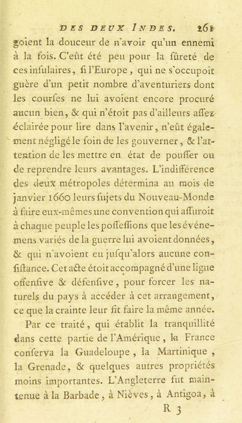 goient la douceur de n’avoir qu’un ennemi à la fois. C’eût été peu pour la fureté de cesinfulaires, fi l’Europe, qui ne s’occupoit guère d’un petit nombre d’aventuriers dont les courfes ne lui avoient encore procuré aucun bien, &amp; qui n’étoit pas d’ailleurs affez éclairée pour lire dans l’avenir, n’eût égale- ment négligé le foin de les gouverner, &amp; l’at- tention de les mettre en état de pouffer ou de reprendre leurs avantages. L’indifférence des deux métropoles détermina au mois de janvier 1660 leurs fujets du Nouveau-Monde à faire eux-mêmes.une convention qui affuroit à chaque peuple lespoffeffions que lesévéne- mens variés de la guerre lui avoient données, &amp; qui n’avoient eu jufqu’alors aucune con- ffffance. Cet a£te étoit accompagné d’une ligue offenffve &amp; défenfive, pour forcer les na- turels du pays à accéder à cet arrangement, ce que la crainte leur fit faire la môme année. Par ce traité , qui établit la tranquillité dans cette partie de l’Amérique , k France conferva la Guadeloupe , la Martinique , la Grenade, &amp; quelques autres propriétés moins importantes. L’Angleterre fut main- tenue à la Barbade , à Nièves , à Antigoa, a R 3