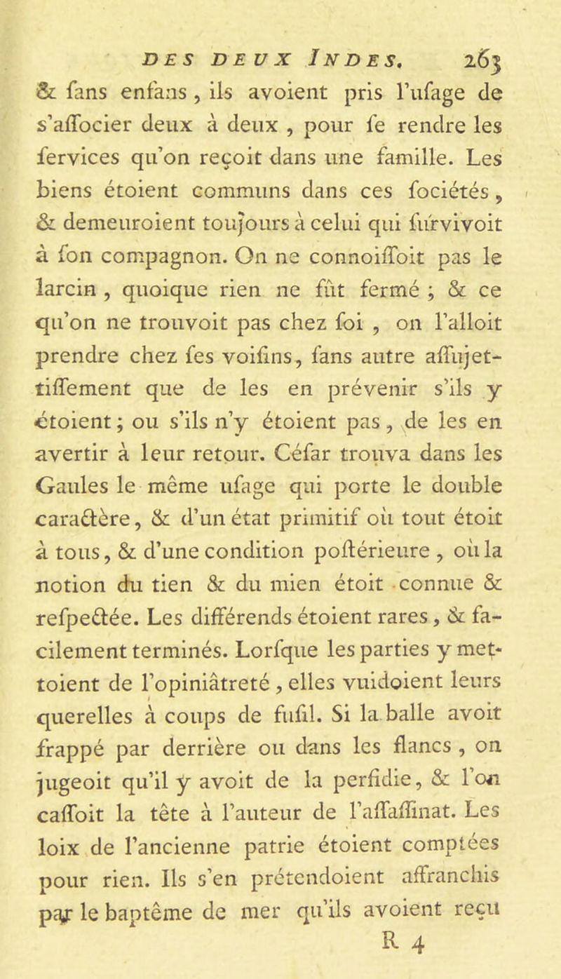 &amp; fans enfans , ils avoient pris l’ufage de s’affocier deux à deux , pour fe rendre les Services qu’on reçoit dans une famille. Les biens étoient communs dans ces fociétés , &amp; demeuroient toujours à celui qui fùrvivoit à fon compagnon. On ne connoiffoit pas le larcin , quoique rien ne fut fermé ; &amp; ce qu’on ne trouvoit pas chez foi , on l’alloit prendre chez fes voifins, fans autre affujet- tiffement que de les en prévenir s’ils y ctoient ; ou s’ils n’y étoient pas , de les en avertir à leur retour. Céfar trouva dans les Gaules le même ufage qui porte le double caractère, &amp; d’un état primitif où tout étoit à tous, &amp; d’une condition postérieure , où la notion du tien &amp; du mien étoit connue &amp; refpe&amp;ée. Les différends étoient rares, &amp; fa- cilement terminés. Lorfque les parties y met- toient de l’opiniâtreté , elles vuidoient leurs querelles à coups de fufil. Si la balle avoit frappé par derrière ou dans les flancs , on jugeoit qu’il y avoit de la perfidie, &amp; Ion caffoit la tête à l’auteur de l’affaffinat. Les loix de l’ancienne patrie étoient comptées pour rien. Ils s’en prétcndoient affranchis pty: le baotême de mer qu’ils avoient reçu R 4
