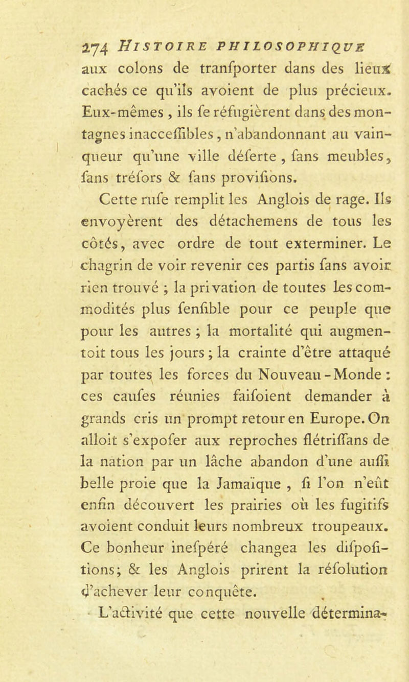 aux colons de tranfporter dans des lieux cachés ce qu’ils avoient de plus précieux. Eux-mêmes , ils fe réfugièrent dans des mon- tagnes inacceflibles , n’abandonnant au vain- queur qu’une ville déferte , fans meubles, fans tréfors &amp; fans provifions. Cette rufe remplit les Anglois de rage. Ils envoyèrent des détachemens de tous les côtés, avec ordre de tout exterminer. Le chagrin de voir revenir ces partis fans avoir rien trouvé ; la privation de toutes les com- modités plus fenfible pour ce peuple que pour les autres ; la mortalité qui augmen- toit tous les jours ; la crainte d’être attaqué par toutes les forces du Nouveau-Monde : ces caufes réunies faifoient demander à grands cris un prompt retour en Europe. On alloit s’expofer aux reproches flétriïïans de la nation par un lâche abandon d’une aufîi. belle proie que la Jamaïque , fi l’on n’eût enfin découvert les prairies où les fugitifs avoient conduit leurs nombreux troupeaux. Ce bonheur inefpéré changea les difpofi- tions; &amp; les Anglois prirent la réfolution d’achever leur conquête. L’aêlivité que cette nouvelle détermina-