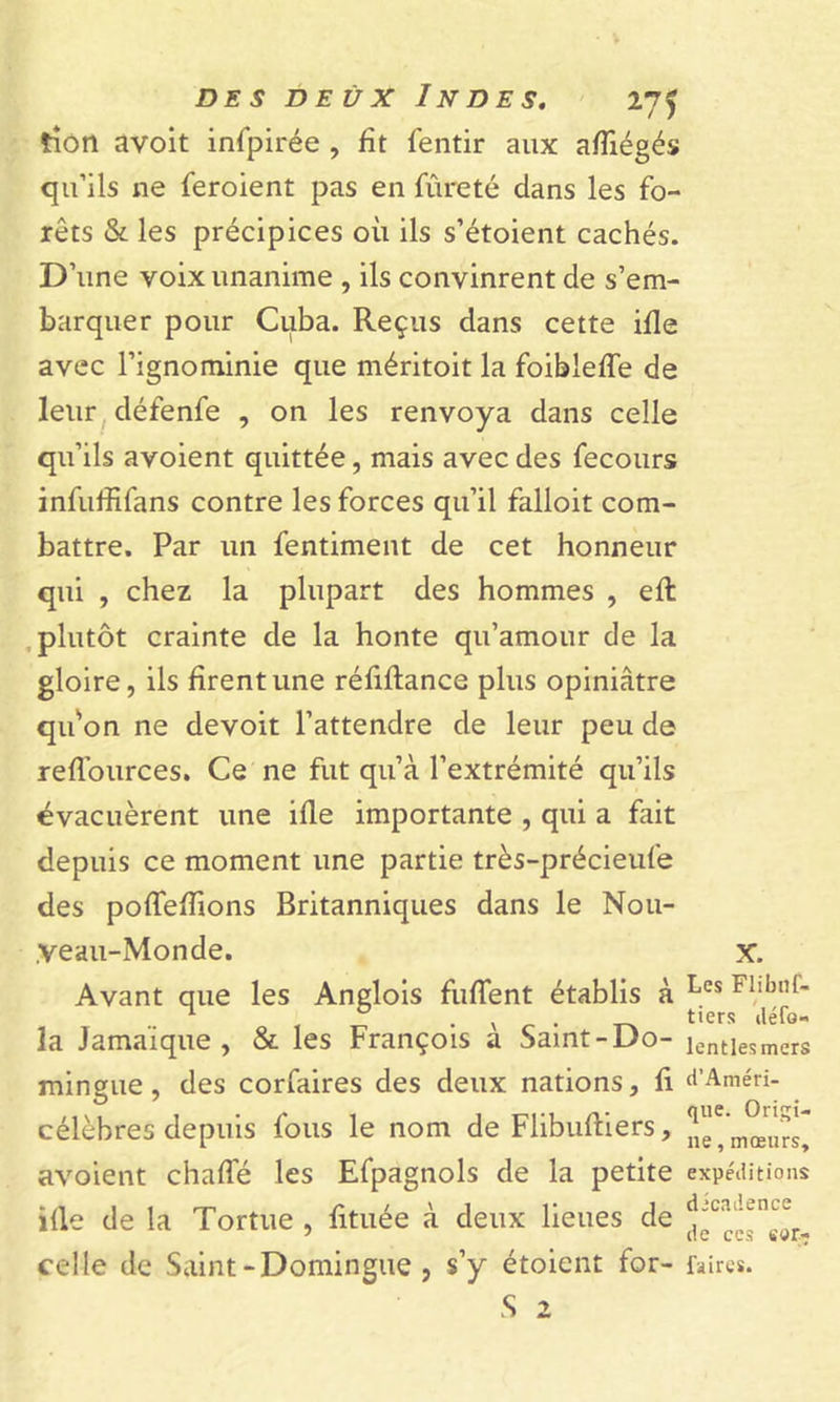 tîon avoit infpirée , fit fentir aux afïiégés qu’ils ne feroient pas en fureté clans les fo- rêts &amp; les précipices où ils s’étoient cachés. D’une voix unanime , ils convinrent de s’em- barquer pour Cuba. Reçus dans cette ifle avec l’ignominie que méritoit la foibleffe de leur défenfe , on les renvoya dans celle qu’ils avoient quittée, mais avec des fecours infuffifans contre les forces qu’il falloit com- battre. Par un fentiment de cet honneur qui , chez la plupart des hommes , efl plutôt crainte de la honte qu’amour de la gloire, ils firent une réfiflance plus opiniâtre qifon ne devoit l’attendre de leur peu de reflources. Ce ne fut qu’à l’extrémité qu’ils évacuèrent une ifle importante , qui a fait depuis ce moment une partie très-précieufe des pofTeffions Britanniques dans le Nou- ;veau-Monde. x. Avant que les Anglois fuffent établis à Les Fllbl,f' la Jamaique , &amp; les François a Samt-Do- ientiesmers mingue, des corfaires des deux nations, fi d’Améri- célèbres depuis fous le nom de Flibuftiers, avoient chaffé les Efpagnols de la petite expéditions ifle de la Tortue , fituée à deux lieues de celle de Saint-Domingue, s’y étoient for- faire*. S 2 « » ém*
