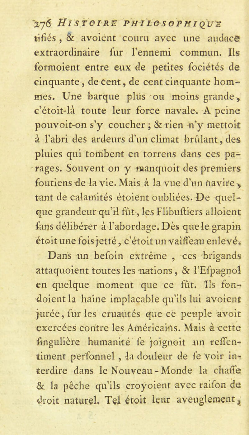 tifîés , &amp; avoient couru avec une audace extraordinaire fur l’ennemi commun. Ils formoient entre eux de petites fociétés de cinquante, de cent, de cent cinquante hom- mes. Une barque plus ou moins grande, c’étoit-là toute leur force navale. A peine pouvoit-on s’y coucher -, &amp; rien n’y mettoit à l’abri des ardeurs d’un climat bridant, des pluies qui tombent en torrens dans ces pa- rages. Souvent on y manquoit des premiers foutiens de la vie. Mais à la vue d’un navire , tant de calamités étoient oubliées. De quel- que grandeur qu’il fût-, les Flibuftiers alloient fans délibérer à l’abordage. Dès que le grapin étoit une fois jetté, c’étoit un vailfeaii enlevé. Dans un befoin extrême , ces brigands attaquoient toutes les -nations, &amp; l’Efpagnol en quelque moment que ce fût. Ils fon- tloientla haine implacable qu’ils lui avoient jurée, fur les cruautés que ce peuple avoit exercées contre les Américains. Mais à cette fingulière humanité fe joignoit un reffen- timent perfonnel , la douleur de fe voir in- terdire dans le Nouveau - Monde la chaffe &amp; la pêche qu’ils croyoient avec raifon de droit naturel. Tel étoit leur aveuglement,