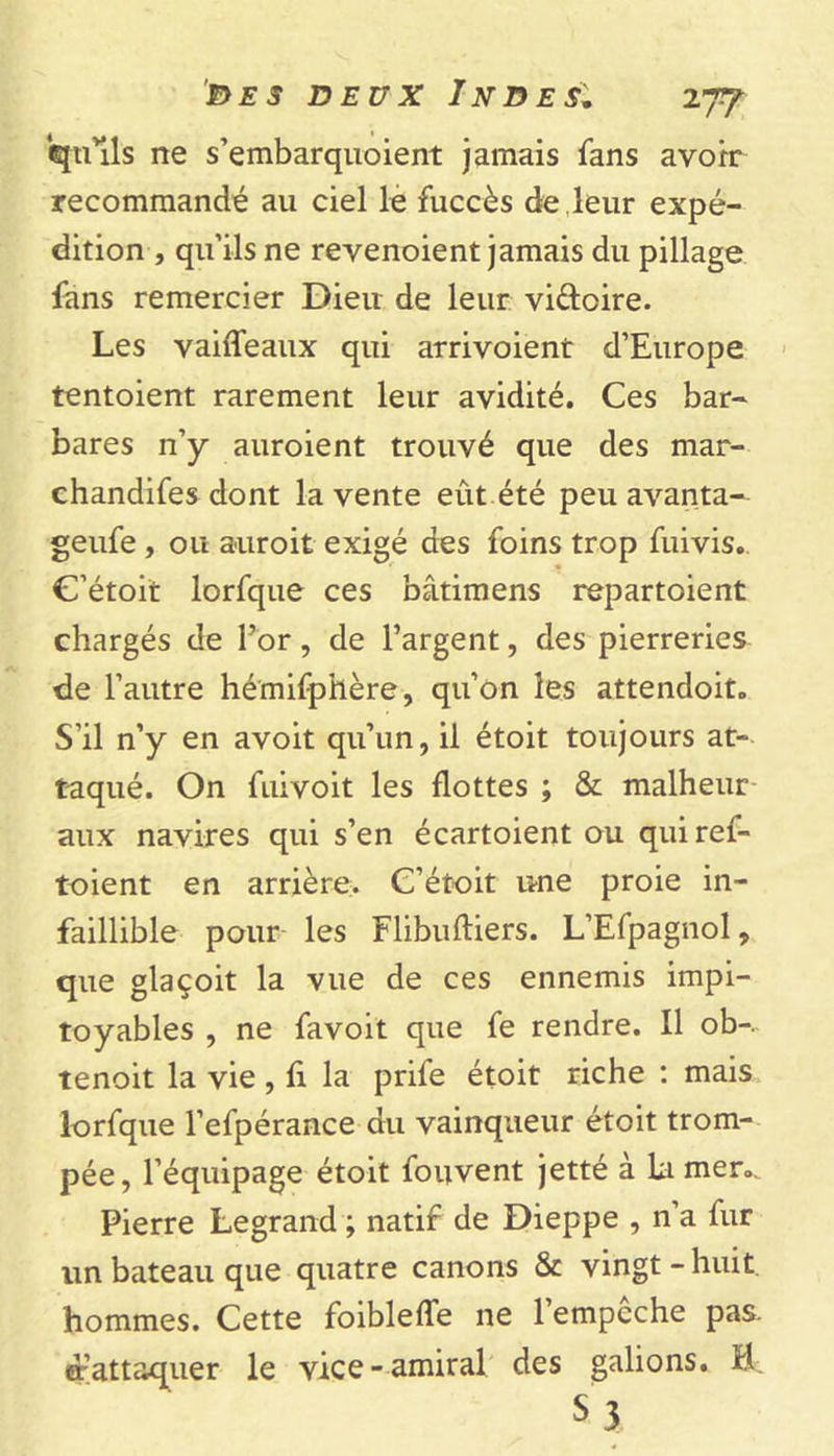 tfiuls ne s’embarquoient jamais fans avoir recommandé au ciel le fuccès de leur expé- dition , qu’ils ne revenoient jamais du pillage fans remercier Dieu de leur vi&amp;oire. Les vaiffeaux qui arrivoient d’Europe tentoient rarement leur avidité. Ces bar- bares n’y auroient trouvé que des mar- chandées dont la vente eût été peu avanta- geufe , ou auroit exigé des foins trop fuivis. C’étoit lorfque ces bâtimens repartoient chargés de l’or, de l’argent, des pierreries de l’autre hémifphère, qu’on les attendoit. S’il n’y en avoit qu’un, il étoit toujours at- taqué. On fuivoit les flottes ; &amp; malheur aux navires qui s’en écartoient ou quiref- toient en arrière. C’étoit une proie in- faillible pour les Flibuftiers. L’Efpagnol, que glaçoit la vue de ces ennemis impi- toyables , ne favoit que fe rendre. Il ob-. tenoit la vie , fi la prife étoit riche : mais lorfque l’efpérance du vainqueur étoit trom- pée, l’équipage étoit fouvent jetté à La mer». Pierre Legrand ; natif de Dieppe , n’a fur un bateau que quatre canons &amp; vingt - huit hommes. Cette foibleffe ne l’empêche pas. d'attaquer le vice-amiral des galions. H S 3