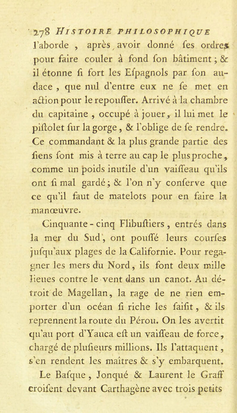 l’aborcle , après / avoir donné fes ordre» pour faire couler à fond fon bâtiment ; &amp; il étonne fi fort les Espagnols par fon au- dace , que nul d’entre eux ne fe met en aûionpour le repouffer. Arrivé à la chambre du capitaine , occupé à jouer, il lui met le piffolet fur la gorge , &amp; l’oblige de fe rendre. Ce commandant &amp; la plus grande partie des fiens font mis à terre au cap le plusproche, comme un poids inutile d’un vaiffeau qu’ils ont fi mal gardé ; &amp; l’on n’y conferve que ce qu’il faut de matelots pour en faire la manœuvre. Cinquante - cinq Flibuffiers , entrés dans la mer du Sud , ont pouffé leurs courfes jufqu'aux plages de la Californie. Pour rega- gner les mers du Nord, ils font deux mille lieues contre le vent dans un canot. Au dé- troit de Magellan, la rage de ne rien em- porter d’un océan ff riche les faifit, &amp; ils reprennent la route du Pérou. On les avertit qu’au port d’Yauca eff un vaiffeau de force, chargé de plufieurs millions. Ils l’attaquent, s’en rendent les maîtres &amp; s’y embarquent. Le Bafque , Jonqué &amp; Laurent le Graff croifent devant Carthagène avec trois petits