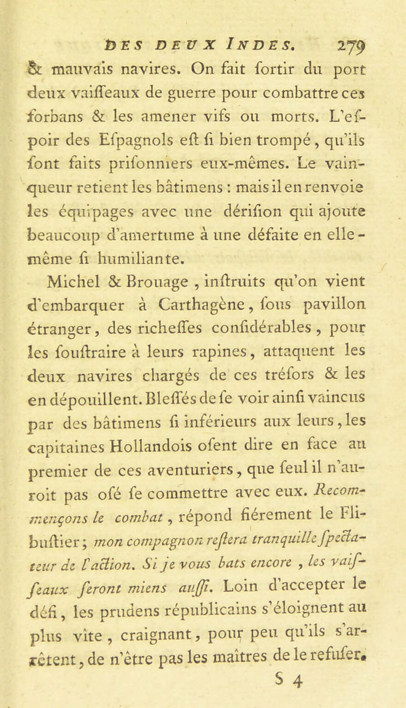 &amp; mauvais navires. On fait fortir du port deux vaiffeaux de guerre pour combattre ces forbans &amp; les amener vifs ou morts. L’ef- poir des Efpagnols eft fi bien trompé, qu’ils font faits prifonmers eux-mêmes. Le vain- queur retient les bâtimens : mais il en renvoie les équipages avec une dérifion qui ajoute beaucoup d’amertume à une défaite en elle - même fi humiliante. Michel &amp; Brouage , inftruits qu’on vient d’embarquer à Carthagène, fous pavillon étranger, des richeffes confidérables , pour les fouftraire à leurs rapines, attaquent les deux navires chargés de ces tréfors &amp; les en dépouillent. Bleffés de fe voir ainfi vaincus par des bâtimens fi inférieurs aux leurs, les capitaines Hollandois ofent dire en face an premier de ces aventuriers, que feulil n au- roit pas ofé fe commettre avec eux. Recom- mençons le combat, répond fierement le bli- buftier; mon compagnon rejlera tranquille fpécla- teur de taction. Si je vous bats encore , les vaif- feaux feront miens aujji. Loin d accepter le défi, les prudens républicains s’éloignent au plus vite , craignant, pour peu qu’ils s’ar- rêtent, de n’être pas les maîtres de le refîner* S 4