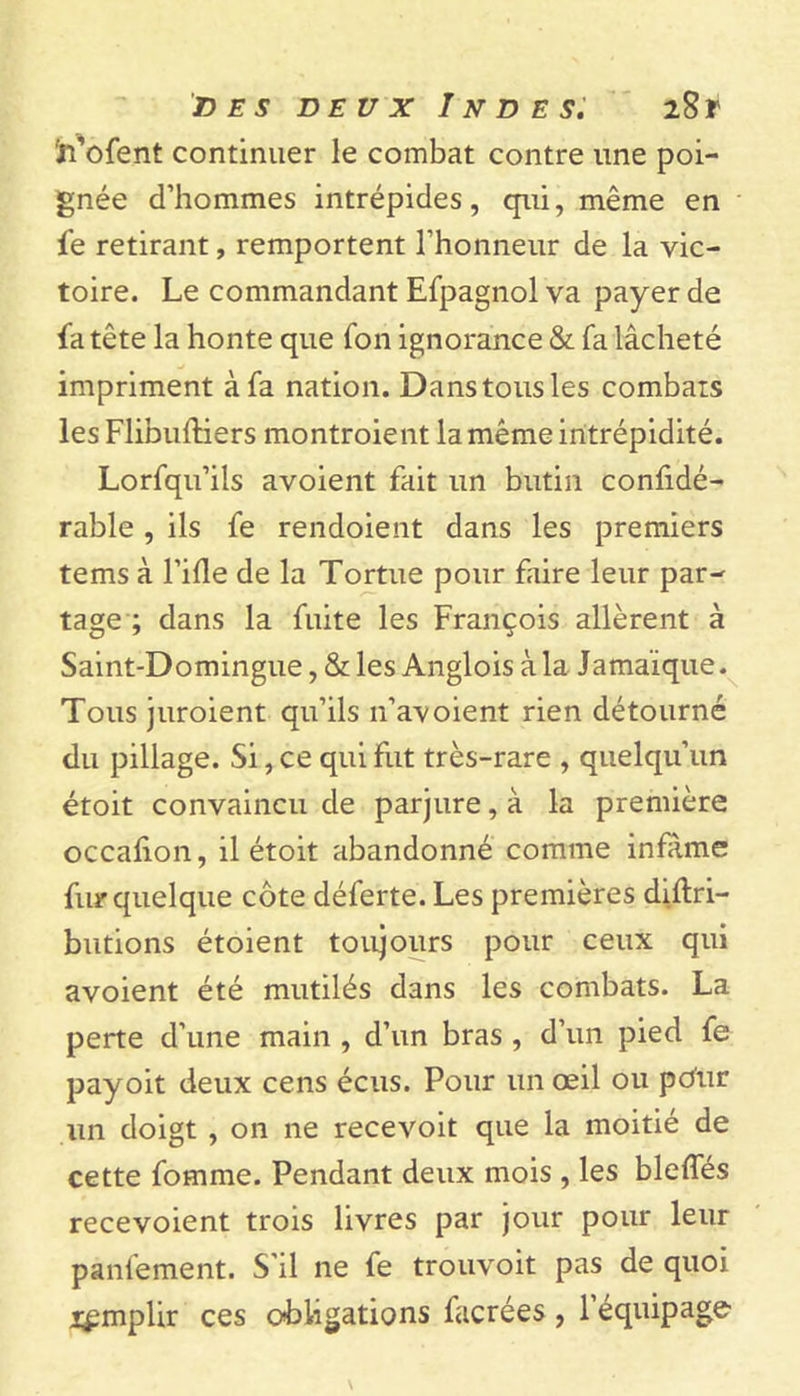 ïi’ofent continuer le combat contre une poi- gnée d’hommes intrépides, qui, même en fe retirant, remportent l’honneur de la vic- toire. Le commandant Efpagnol va payer de fa tête la honte que fon ignorance &amp; fa lâcheté impriment à fa nation. Dans tous les combats les Flibuftiers montroient la même intrépidité. Lorfqu’ils avoient fait un butin considé- rable , ils fe rendoient dans les premiers tems à l’ifle de la Tortue pour faire leur par- tage ; dans la fuite les François allèrent à Saint-Domingue, &amp; les Anglois à la Jamaïque. Tous juroient qu’ils 11’avoient rien détourné du pillage. Si, ce qui fut très-rare , quelqu’un étoit convaincu de parjure, à la première occaflon, il étoit abandonné comme infâme fur quelque côte déferte. Les premières diftri- butions étoient toujours pour ceux qui avoient été mutilés dans les combats. La perte d’une main , d’un bras , d’un pied fe payoit deux cens écus. Pour un œil ou pCur un doigt , on ne recevoit que la moitié de cette fomme. Pendant deux mois , les blefles recevoient trois livres par jour pour leur panfement. S'il ne fe trouvoit pas de quoi i^mplir ces obligations facrées , 1 équipage
