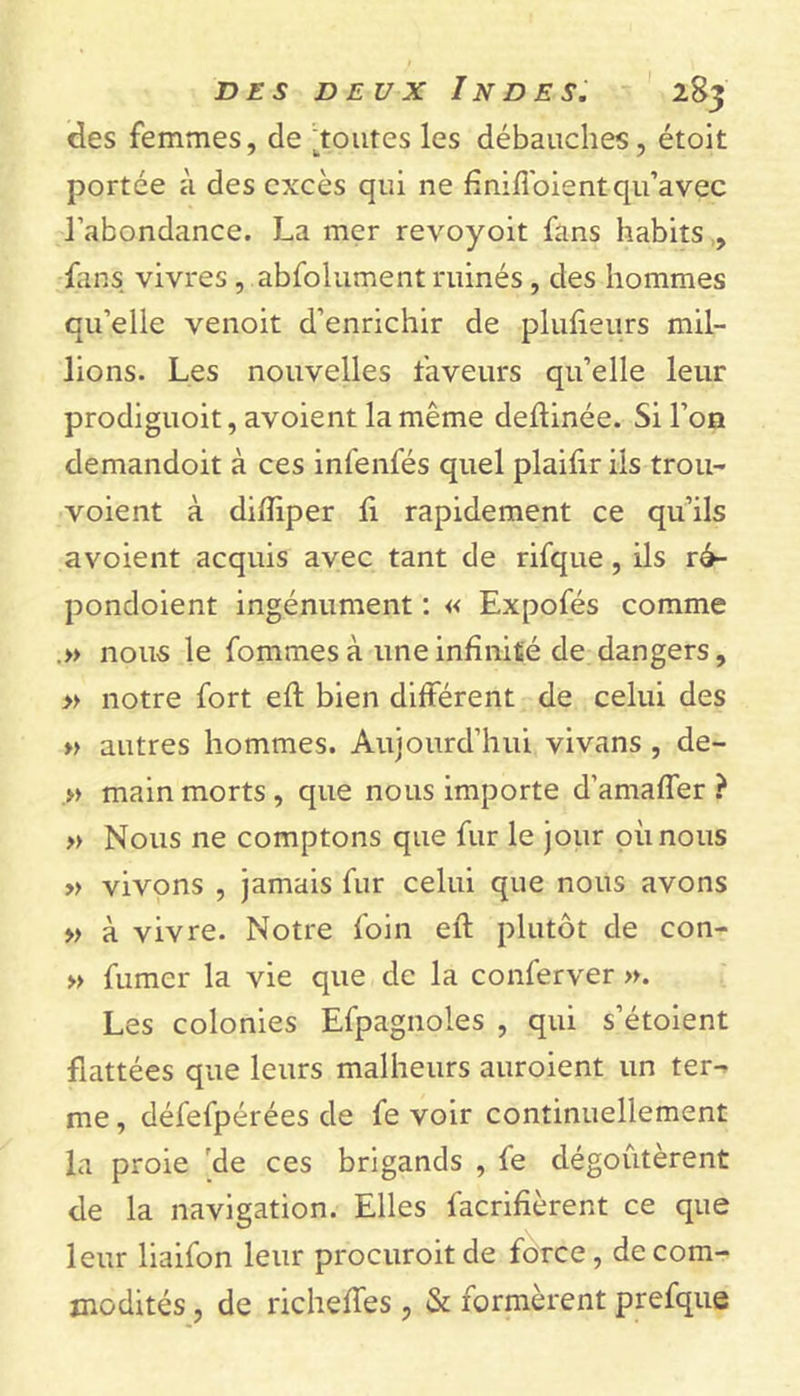 des femmes, de Ltoutes les débauches, étolt portée à des excès qui ne ftniffoient qu’avec l’abondance. La mer revoyoit fans habits , Lins vivres, abfolument ruinés, des hommes qu’elle venoit d’enrichir de plufteurs mil- lions. Les nouvelles faveurs qu’elle leur prodiguoit, avoient la même deftinée. Si l’on demandoit à ces infenfés quel plaifir iis trou- voie nt à diftiper fi rapidement ce qu’ils avoient acquis avec tant de rifque, ils ré- pondoient ingénument : « Expofés comme .» nous le fommes à une infinité de dangers, » notre fort eft bien différent de celui des » autres hommes. Aujourd’hui vivans , de- » main morts , que nous importe d’amaffer ? » Nous ne comptons que fur le jour où nous » vivons , jamais fur celui que nous avons » à vivre. Notre foin eft plutôt de con- » fumer la vie que de la conferver ». Les colonies Espagnoles , qui s’étoient flattées que leurs malheurs auroient un ter- me , défefpérées de fe voir continuellement la proie de ces brigands , fe dégoûtèrent de la navigation. Elles facrifièrent ce que leur liaifon leur procuroitde force, de com- modités , de richeftes, &amp; formèrent prefque