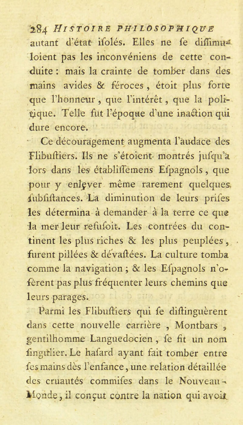 autant d’état ifolés. Elles ne fe diflimu^ loient pas les inconvéniens de eette con- duite : mais la crainte de tomber dans des mains avides &amp; féroces , étoit plus forte que l’honneur , que l’intérêt, que la poli- tique. Telle fut l’époque d’une ina&amp;ion qui dure encore. Ce découragement augmenta l’audace des Flibuftiers. Ils ne s’étoient montrés jufqu’a lors dans les établiffemens Efpagnols, que pour y enlçver même rarement quelques, fubfiftances. La diminution de leurs prifes les détermina à demander à la terre ce que la mer leur refufoit-. Les contrées du con- tinent les plus riches &amp; les plus peuplées, furent pillées &amp; dévaluées. La culture tomba comme la navigation ; &amp; les Efpagnols n’c- fèrent pas plus fréquenter leurs chemins que leurs parages. Parmi les Flibuftiers qui fe diftinguèrent dans cette nouvelle carrière , Montbars , gentilhomme Languedocien , fe fît un nom fmgitlier. Le hafard ayant fait tomber entre fes mains dès l’enfance, une relation détaillée des cruautés commifes dans le Nouveau Monde, il conçut contre la nation qui avoil