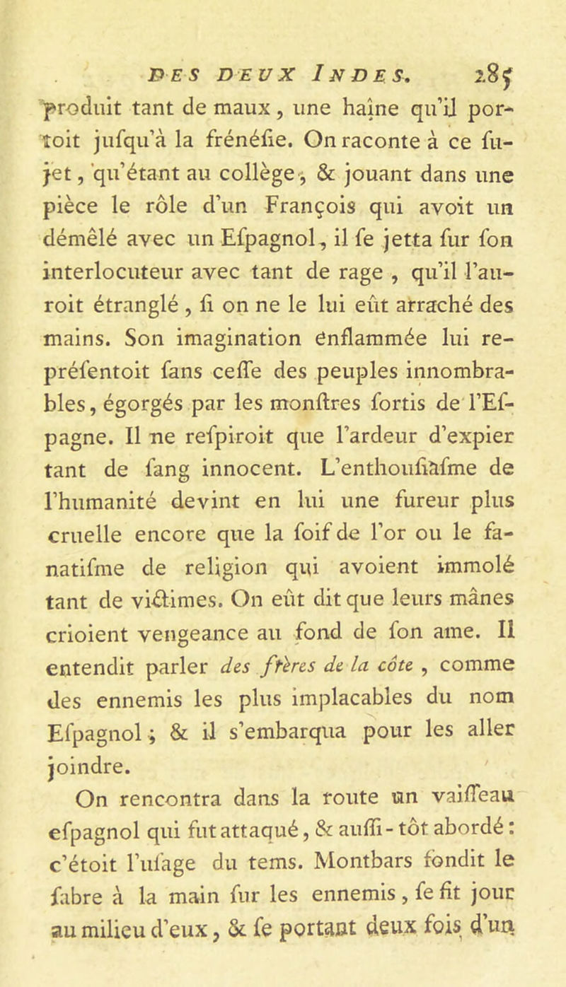 produit tant de maux , une haine qu’il por- îoit jufqu’à la frénéûe. On raconte à ce fu- jet , qu’étant au collège, &amp; jouant dans une pièce le rôle d’un François qui avoit un démêlé avec un Efpagnol, il fe jetta fur fon interlocuteur avec tant de rage , qu’il l’au- roit étranglé , fi on ne le lui eût arraché des mains. Son imagination enflammée lui re- préfentoit fans ceffe des peuples innombra- bles , égorgés par les monftres fortis de l’Ef- pagne. Il ne refpiroit que l’ardeur d’expier tant de fang innocent. L’enthoufiàfme de l’humanité devint en lui une fureur plus cruelle encore que la foif de l’or ou le fa- natifme de religion qui avoient immolé tant de vi&amp;imes. On eût dit que leurs mânes erioient vengeance au fond de fon ame. II entendit parler des ftbes de Ici côte , comme des ennemis les plus implacables du nom Efpagnol ; &amp; il s’embarqua pour les aller On rencontra dans la route un vaifTeau efpagnol qui fut attaqué, &amp; auffi- tôt abordé : c’étoit l’ufage du tems. Montbars fondit le fabre à la main fur les ennemis, fe fit jour