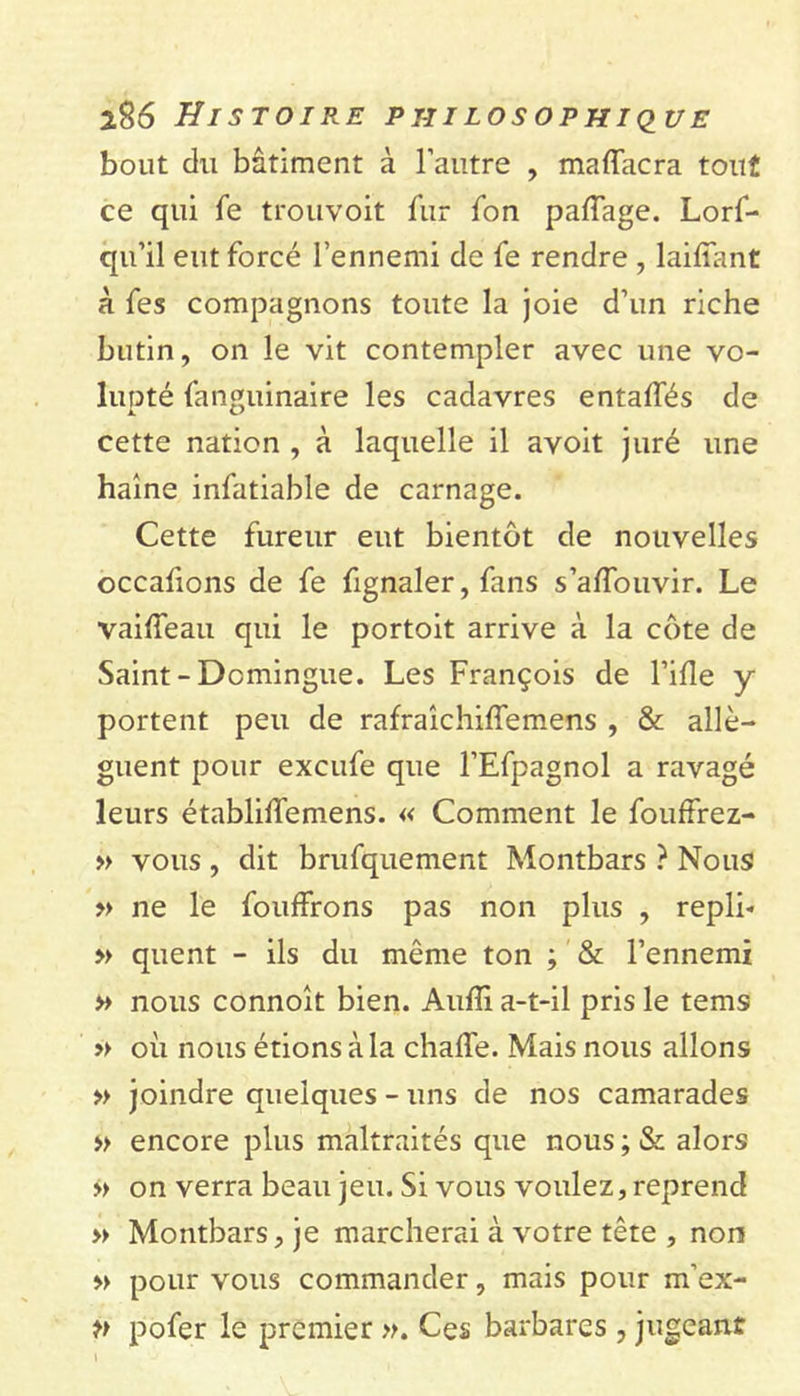 bout du bâtiment à l’autre , maffacra tout ce qui fe trouvoit fur Ton paffage. Lorf- qu’il eut forcé l’ennemi de fe rendre , laifîant à fes compagnons toute la joie d’un riche butin, on le vit contempler avec une vo- lupté fanguinaire les cadavres entalfés de cette nation , à laquelle il avoit juré une haine infatiable de carnage. Cette fureur eut bientôt de nouvelles occafions de fe fignaler, fans s’alfouvir. Le vailîeau qui le portoit arrive à la côte de Saint-Domingue. Les François de Fille y portent peu de rafraîchiffemens , &amp; allè- guent pour excufe que l’Efpagnol a ravagé leurs établilfemens. « Comment le fouffrez- » vous, dit brufquement Montbars ? Nous » ne le fouffrons pas non plus , repli- » quent - ils du même ton ; &amp; l’ennemi » nous connoit bien. Aulîi a-t-il pris le tems » où nous étions à la chalfe. Mais nous allons » joindre quelques - uns de nos camarades » encore plus maltraités que nous ; &amp; alors » on verra beau jeu. Si vous voulez, reprend » Montbars, je marcherai à votre tête , non » pour vous commander, mais pour m’ex- p pofer le premier ». Ces barbares , jugeant