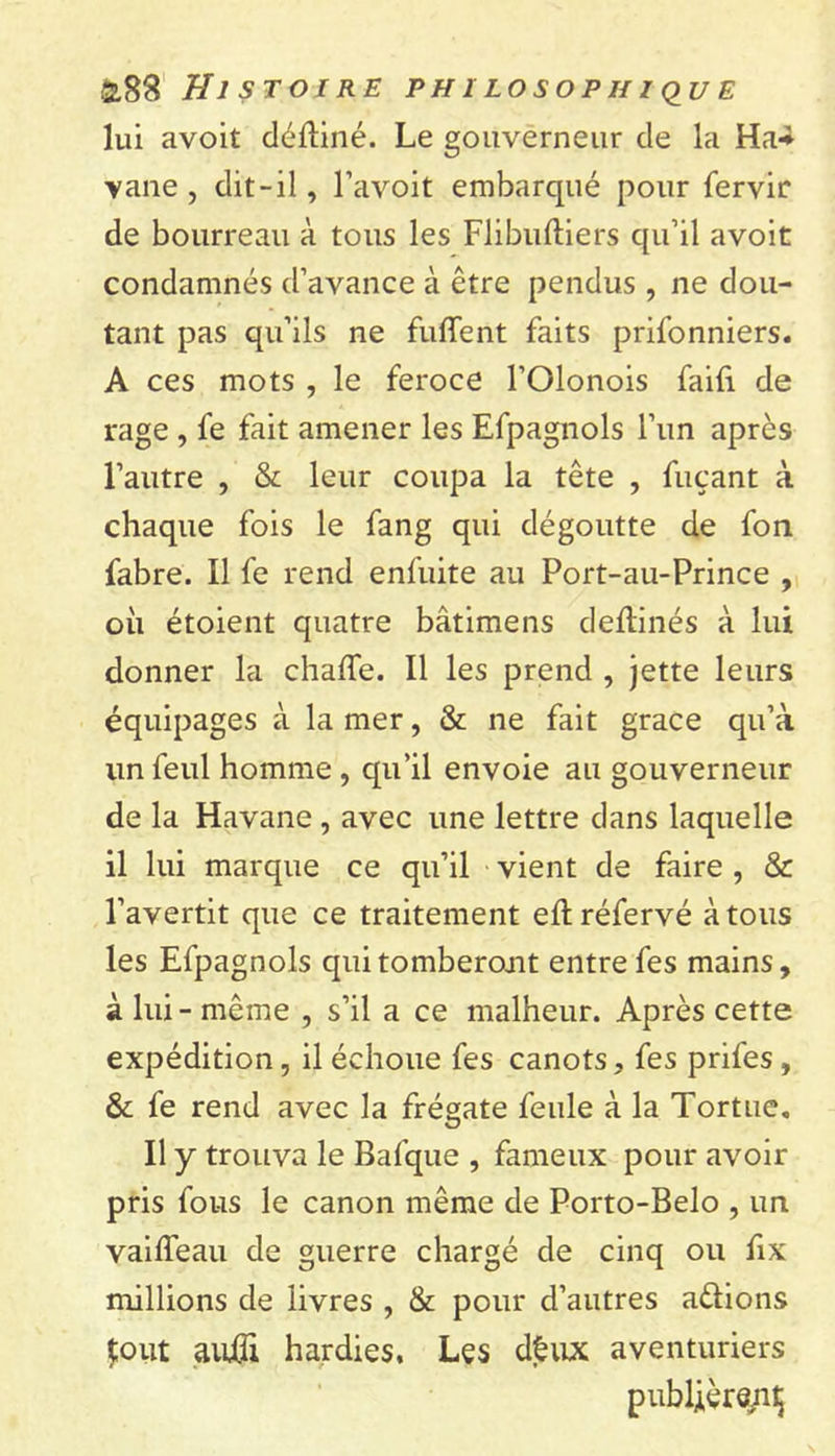 lui avoit déftiné. Le gouverneur de la Ha-* vane, dit-il, l’avoit embarqué pour fervir de bourreau à tous les Flibuftiers qu’il avoit condamnés d’avance à être pendus , ne dou- tant pas qu’ils ne fuffent faits prifonniers. A ces mots , le feroce l’Olonois faifi de rage , fe fait amener les Efpagnols l’un après l’autre , &amp; leur coupa la tête , fuçant à chaque fois le fang qui dégoutte de fon fabre. Il fe rend enfuite au Port-au-Prince , où étoient quatre bâtimens deflinés à lui donner la chafle. Il les prend , jette leurs équipages à la mer, &amp; ne fait grâce qu’à un feul homme, qu’il envoie au gouverneur de la Havane, avec une lettre dans laquelle il lui marque ce qu’il vient de faire , &amp; l’avertit que ce traitement eft réfervé à tous les Efpagnols qui tomberont entre fes mains, à lui - même , s’il a ce malheur. Après cette expédition, il échoue fes canots, fes prifes, &amp; fe rend avec la frégate feule à la Tortue. Il y trouva le Bafque , fameux pour avoir pris fous le canon même de Porto-Belo , un vailfeau de guerre chargé de cinq ou fix millions de livres , &amp; pour d’autres a&amp;ions Jout aufli hardies. Les dêux aventuriers publièrent;