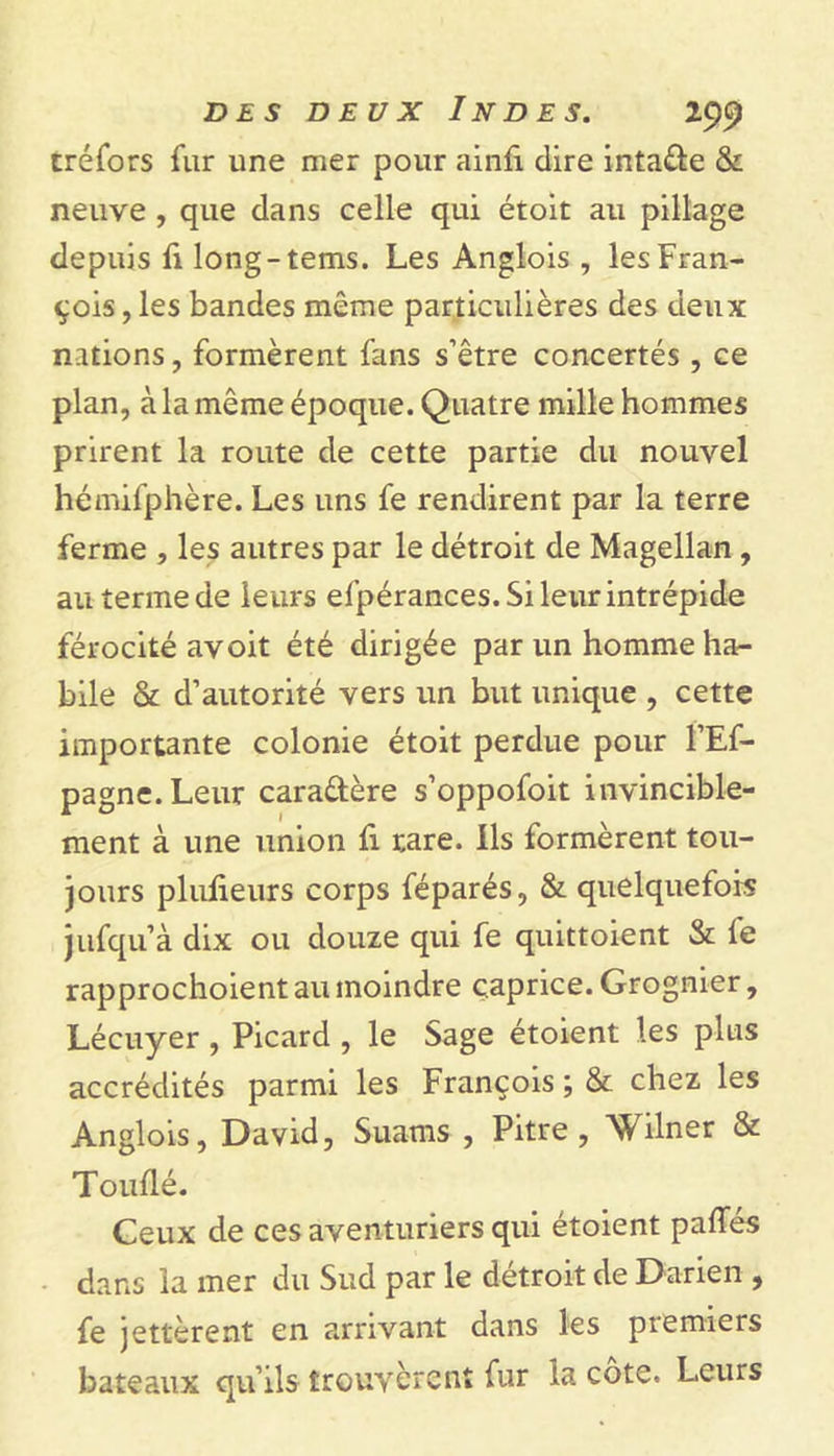 créfors fur une mer pour ainfî dire inta&amp;e &amp; neuve , que dans celle qui étoit au pillage depuis fi long-tems. Les Anglois , les Fran- çois, les bandes même particulières des deux nations, formèrent fans s’être concertés , ce plan, à la même époque. Quatre mille hommes prirent la route de cette partie du nouvel hémifphère. Les uns fe rendirent par la terre ferme , les autres par le détroit de Magellan , au terme de leurs efpérances. Si leur intrépide férocité avoit été dirigée par un homme ha- bile &amp; d’autorité vers un but unique , cette importante colonie étoit perdue pour l’Ef- pagne.Leur caractère s’oppofoit invincible- ment à une union fi rare. Ils formèrent tou- jours plulieurs corps féparés, &amp; quelquefois jufquà dix ou douze qui fe quittoient &amp; fe rapprochoient au moindre caprice. Grognier, Lécuyer , Picard , le Sage étoient les plus accrédités parmi les François ; &amp; chez les Anglois, David, Suams , Pitre, Wilner &amp; Touflé. Ceux de ces aventuriers qui étoient paffes dans la mer du Sud par le détroit de Darien , fe jettèrent en arrivant dans les premiers bateaux qu’ils trouvèrenî fur la côte. Leurs