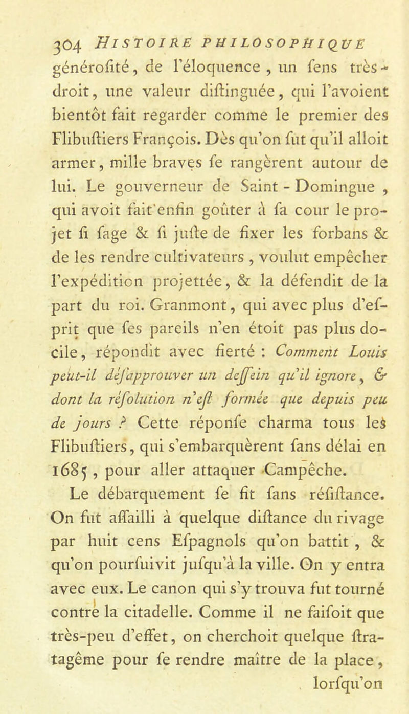générofité, de l’éloquence , un fens très- droit, une valeur diftinguée, qui l’avoient bientôt fait regarder comme le premier des Flibuftiers François. Dès qu’on fut qu’il alloit armer, mille braves fe rangèrent autour de lui. Le gouverneur de Saint - Domingue , qui avoit fait'enfîn goûter à fa cour le pro- jet fi fage &amp; fi j uile de fixer les forbans &amp; de les rendre cultivateurs , voulut empêcher l’expédition projettée, &amp; la défendit de la part du roi. Granmont, qui avec plus d’ef- prit que fes pareils n’en étoit pas plus do- cile, répondit avec fierté : Comment Louis peut-il déjàppr ouver un dejfein quil ignore, &amp; dont la réfolution nejl formée que depuis peu de jours ? Cette réponfe charma tous leà Flibuftiers, qui s’embarquèrent fans délai en 1685 , pour aller attaquer Campêche. Le débarquement fe fît fans réfiflance. On fait affailli à quelque diflance du rivage par huit cens Efpagnols qu’on battit , &amp; qu’on pourfuivit jufqu’à la ville. On y entra avec eux. Le canon qui s’y trouva fut tourné contre la citadelle. Comme il ne faifoit que très-peu d’effet, on cherchoit quelque ftra- tagême pour fe rendre maître de la place, lorfqu’on