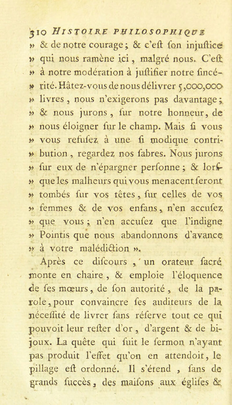 » &amp; de notre courage ; &amp; c’eft fon injuftice » qui nous ramène ici, malgré nous. C’eft. » à notre modération à juftifier notre fincé- » rité. Hâtez-vous de nous délivrer ç,000,000 » livres , nous n’exigerons pas davantage ; » &amp; nous jurons , fur notre honneur, de &gt;&gt; nous éloigner fur le champ. Mais fi vous » vous refufez. à une fi modique contri- » bution , regardez nos fabres. Nous jurons » fur eux de n’épargner perfonne ; &amp; lor£- » que les malheurs qui vous menacent feront » tombés fur vos têtes , fur celles de vos » femmes &amp; de vos enfans, n’en accufez. » que vous ; n’en accufez que l’indigne; » Pointis que nous abandonnons d'avance » à votre malédiction ». Après ce difeours , ' un orateur facré monte en chaire , &amp; emploie l’éloquence de fes mœurs, de fon autorité , de la pa- role, pour convaincre fes auditeurs de la nécefiité de livrer fans réferve tout ce qui pouvoit leur refier d’or , d’argent &amp; de bi- joux. La quête qui fuit le fermon n’ayant pas produit l’effet qu’on en attendoit, le pillage eff ordonné. Il s’étend , fans de grands fuccès3 des maifons aux églifes &amp;