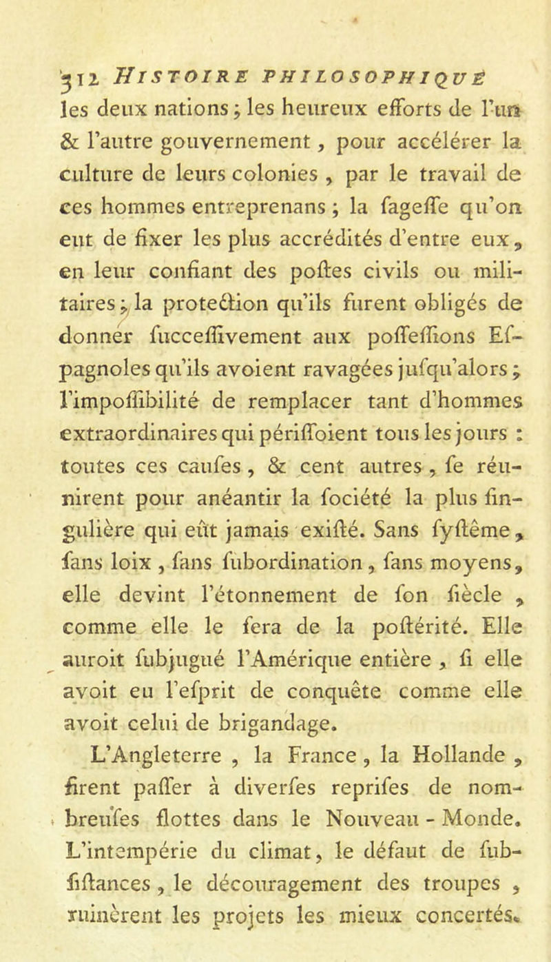 les deux nations ; les heureux efforts de l’uft &amp; l’autre gouvernement, pour accélérer la culture de leurs colonies , par le travail de ces hommes entreprenans ; la fageffe qu’on eut de fixer les plus accrédités d’entre eux , en leur confiant des polies civils ou mili- taires ; la protedlion qu’ils furent obligés de donner fuccefiivement aux poffefïions Es- pagnoles qu’ils avoient ravagées jufqu’alors ; l’impoflibilité de remplacer tant d’hommes extraordinaires qui périffoient tous les jours : toutes ces caufes , &amp; cent autres , fe réu- nirent pour anéantir la fociété la plus fin- gulière qui eût jamais exiflé. Sans fyflême , fans loix , fans fubordination , fans moyens, elle devint l’étonnement de l'on fiècle , comme elle le fera de la poflérité. Elle auroit fubjugué l’Amérique entière fi elle avoit eu l’efprit de conquête comme elle avoit celui de brigandage. L’Angleterre , la France , la Hollande , firent paffer à diverfes reprifes de nom- * breufes flottes dans le Nouveau - Monde. L’intempérie du climat, le défaut de fub- fiflances , le découragement des troupes , ruinèrent les projets les mieux concertés*