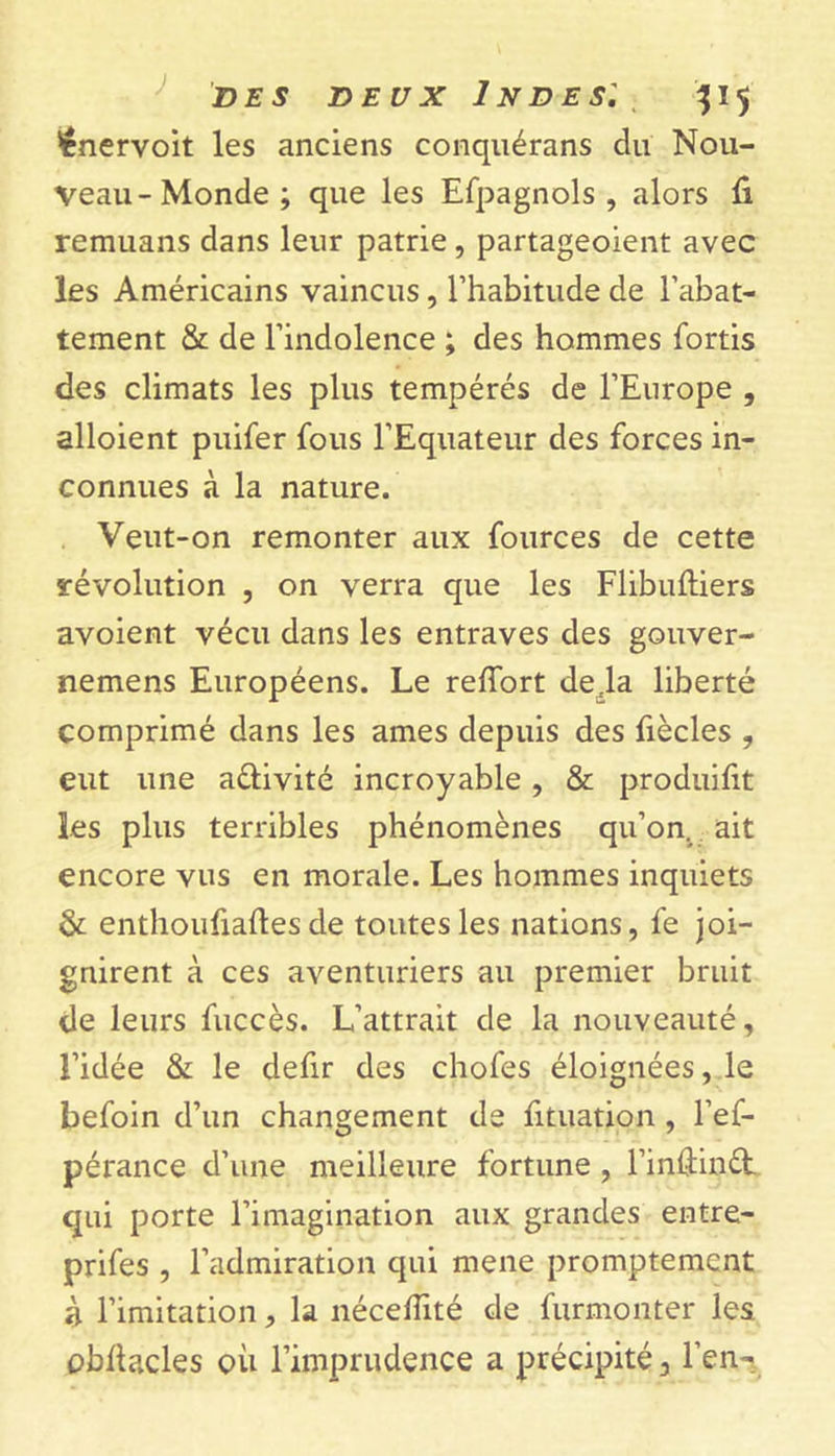 ’ênervoit les anciens conquérans du Nou- veau-Monde; que les Efpagnols , alors û remuans dans leur patrie , partageoient avec les Américains vaincus, l’habitude de l’abat- tement &amp; de l’indolence ; des hommes fortis des climats les plus tempérés de l’Europe , alloient puifer fous l’Equateur des forces in- connues à la nature. Veut-on remonter aux fources de cette révolution , on verra que les Flibuftiers avoient vécu dans les entraves des gouver- nemens Européens. Le reffort de .la liberté comprimé dans les âmes depuis des fiècles , eut une aélivité incroyable, &amp; produifit les plus terribles phénomènes qu’on, ait encore vus en morale. Les hommes inquiets &amp; enthoufiaftesde toutesles nations, fe joi- gnirent à ces aventuriers au premier bruit de leurs fuccès. L’attrait de la nouveauté, l’idée &amp; le defir des chofes éloignées, le befoin d’un changement de fituation , l’ef- pérance d’une meilleure fortune , l’inùinét qui porte l’imagination aux grandes entre- prifes , l’admiration qui mene promptement à l’imitation, la nécefîité de furmonter les obllacles où l’imprudence a précipité 3 l’en-;