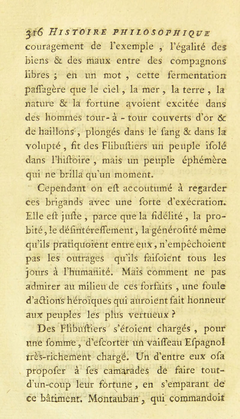 couragement de l’exemple , l’égalité des biens &amp; des maux entre des compagnons libres ; en un mot , cette fermentation pafiagère que le ciel, la mer , la terre , la nature &amp; la fortune avoient excitée dans des hommes tour - à - tour couverts d’or &amp; de haillons , plongés dans le fang &amp; dans la volupté , fît des Flibufliers un peuple ifolé dans l’hiftbire , mais un peuple éphémère qui ne brilla qu’un moment. Cependant on eft accoutumé à regarder ces brigands avec une forte d’exécration. Elle eft j lifte , parce que la fidélité , la pro- bité , le défintéreffement, la générofité même qu’ils pratiquoient entre eux, n’empêchoient pas les outrages qu’ils faifoient tous les jours à l’humanité. Mais comment ne pas admirer au milieu de ces forfaits , une foule d’a&amp;ions héroïques qui auroientfait honneur aux peuples les plus vertueux ? Des Flibuftfers s’étoient chargés , pour une fomme, d’efcortet un vaifteau Efpagnol très-richement chargé. Un d’entre eux ofa propofer à fes camarades de faire tout- d’un-coup leur fortune , en s’emparant de ce bâtiment. Montauban, qui comniandoiî