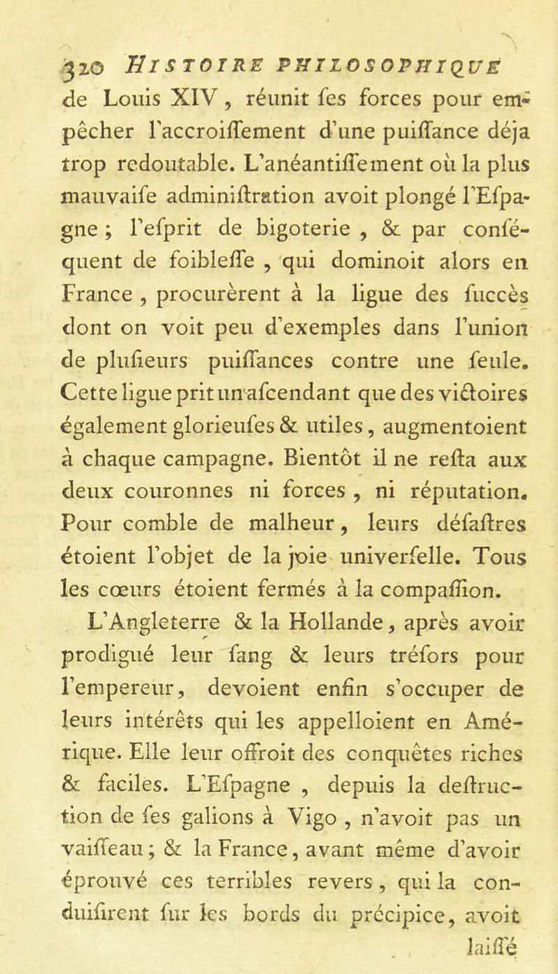 de Louis XIV, réunit les forces pour em- pêcher TaccroifTement d’une puiffance déjà trop redoutable. L’anéantilfement où la plus mauvaife adminiltration avoit plongé l’Efpa- gne ; l’efprit de bigoterie , & par confé- quent de foibleffe , qui dominoit alors en France , procurèrent à la ligue des fuccès dont on voit peu d’exemples dans l’union de plulîeurs puifiances contre une feule. Cette ligue prit un afcendant que des viêloires également glorieufes & utiles, augmentoient à chaque campagne. Bientôt il ne relia aux deux couronnes ni forces , ni réputation. Pour comble de malheur, leurs défallres étoient l’objet de la joie univerfelle. Tous les cœurs étoient fermés à la compalïion. L’Angleterre & la Hollande, après avoir prodigué leur fang & leurs tréfors pour l’empereur, dévoient enfin s’occuper de leurs intérêts qui les appelaient en Amé- rique. Elle leur offroit des conquêtes riches & faciles. L’Efpagne , depuis la cledruc- tion de fes galions à Vigo , n’avoit pas un vailfeau ; & la France, avant même d’avoir éprouvé ces terribles revers , qui la con- duifirent fur les bords du précipice, avoit laide