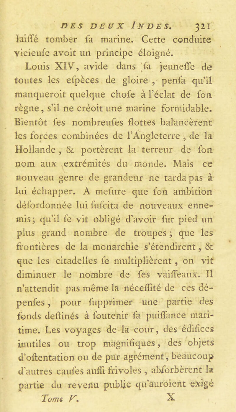 iailTé tomber fa marine. Cette conduite yicieufe avoit un principe éloigné. Louis XIV, avide dans fa jeunette de toutes les efpèces de gloire , penfa qu’il manqueroit quelque chofe à l’éclat de fort règne, s’il ne créoit une marine formidable. Bientôt fes nombreufes flottes balancèrent les forces combinées de l’Angleterre , de la Hollande , & portèrent la terreur de fon nom aux extrémités du monde. Mais ce nouveau genre de grandeur ne tarda pas à lui échapper. A mefure que fon ambition défordonnée lui fufcita de nouveaux enne- mis; qu’il fe vit obligé d’avoir fur pied un plus grand nombre de troupes ; que les frontières de la monarchie s’étendirent, & que les citadelles fe multiplièrent , on vit diminuer le nombre de fes vaitteaux. Il n’attendit pas même la nécefîité de ces d-é- penfes, pour fupprimer une partie des fonds deftinés à foutenir fa puittance mari- time. Les voyages de la cour, des édifices inutiles ou trop magnifiques, des objets d’oftentation ou de pur agrément, beaucoup d’autres caufes autti frivoles , abforberent la partie du revenu public qu’auroient exigé Tome F. X