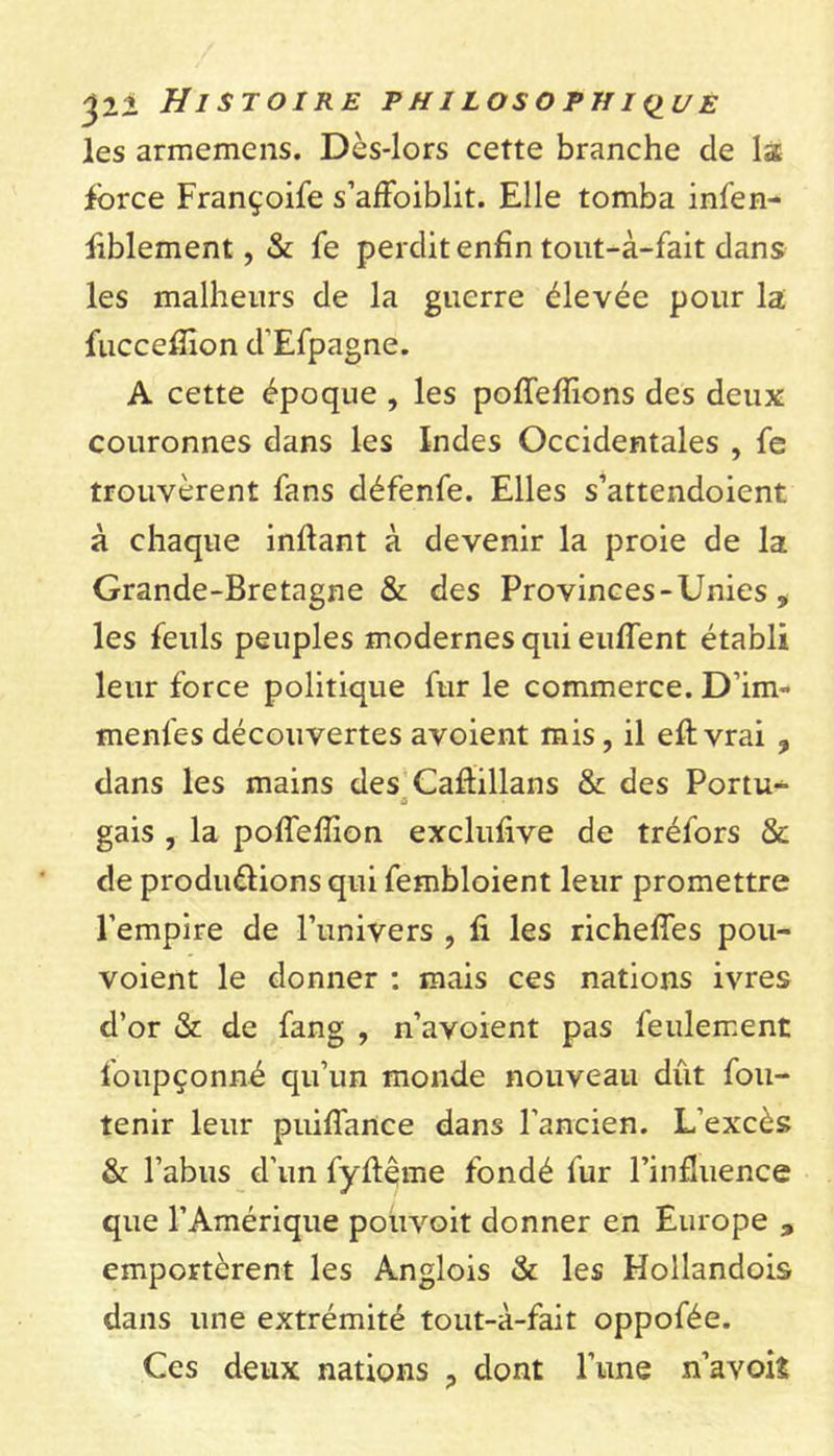 les arméniens. Dès-lors cette branche de la force Françoife s’affoiblit. Elle tomba infen- iiblement, & fe perdit enfin tout-à-fait dans les malheurs de la guerre élevée pour la fuccefiion d'Efpagne. A cette époque , les poffeffions des deux couronnes dans les Indes Occidentales , fe trouvèrent fans défenfe. Elles s’attendoient à chaque inftant à devenir la proie de la Grande-Bretagne & des Provinces - Unies , les feuls peuples modernes qui eulfent établi leur force politique fur le commerce. D’im- menfes découvertes avoient mis, il eft vrai ? dans les mains des Caftillans & des Portu^ a gais , la pofieflîon exclusive de tréfors & de produ&ions qui fembloient leur promettre l’empire de l’univers , fi les richefies pou- voient le donner : mais ces nations ivres d’or & de fang , n’avoient pas feulement foupçonné qu’un monde nouveau dût fou- tenir leur puiffance dans l’ancien. L’excès & l’abus d’un fyftême fondé fur l’influence que l’Amérique pouvoit donner en Europe emportèrent les Ànglois & les Hollandois dans une extrémité tout-à-fait oppofée. Ces deux nations ? dont l’une n’a voit