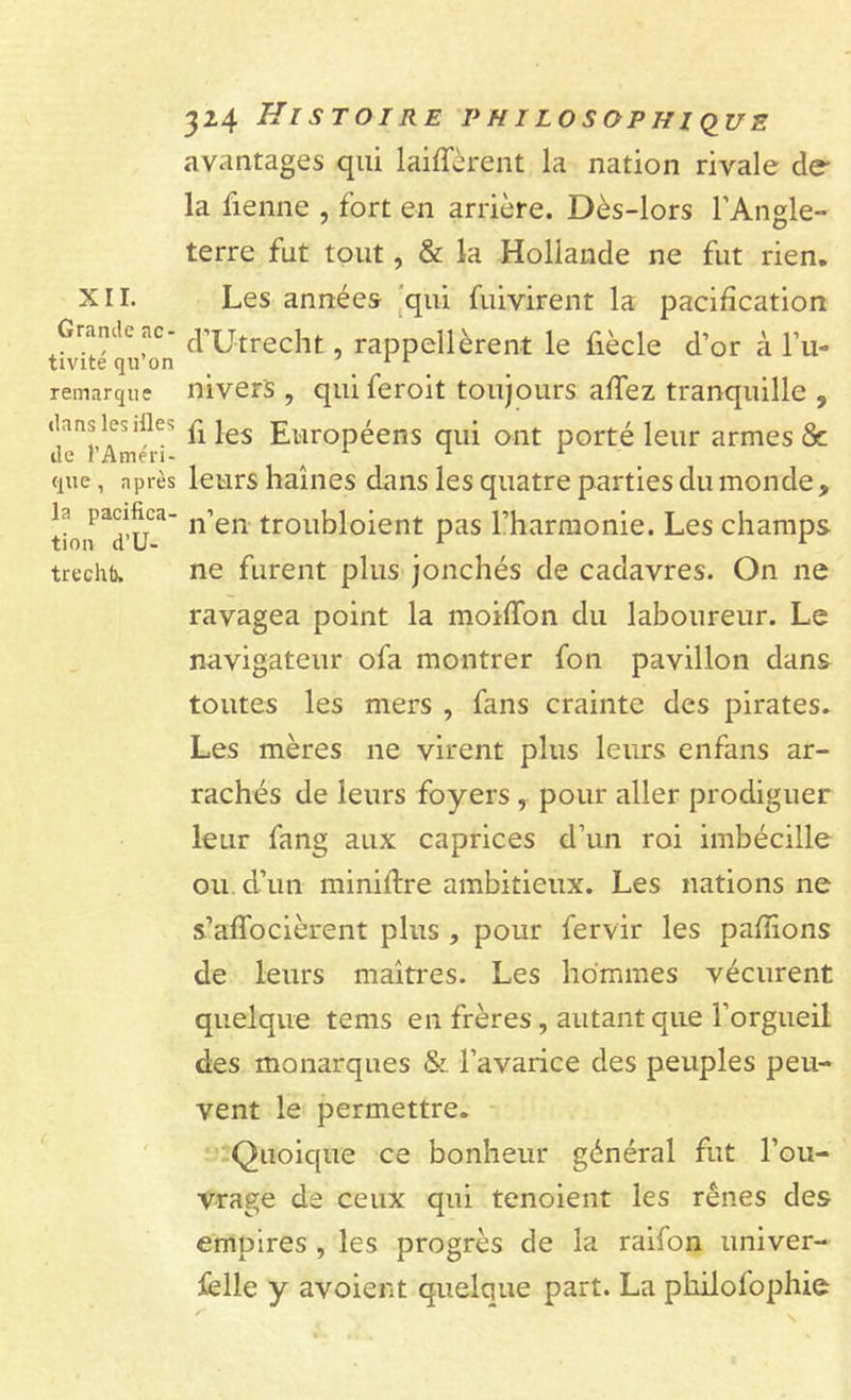XII. Grande ac- tivité qu’on remarque dans les files de l’Améri- que , après la pacifica- tion d’U- treclib. 324 Histoire philosophique avantages qui laiffèrent la nation rivale de- là Tienne , fort en arrière. Dès-lors l’Angle- terre fut tout, &amp; la Hollande ne fut rien. Les années qui fuivirent la pacification d’Utrecht, rappellèrent le fiècle d’or à l’u- nivers , qui feroit toujours affez tranquille ? fi les Européens qui ont porté leur armes &amp; leurs haines dans les quatre parties du monde , n’en troubloient pas l’harmonie. Les champs ne furent plus jonchés de cadavres. On ne ravagea point la moilTon du laboureur. Le navigateur ofa montrer fon pavillon dans toutes les mers , fans crainte des pirates. Les mères ne virent plus leurs en fans ar- rachés de leurs foyers , pour aller prodiguer leur fang aux caprices d’un roi imbécille ou d’un minière ambitieux. Les nations ne s’affocièrent plus , pour fervir les pallions de leurs maîtres. Les hommes vécurent quelque tems en frères, autant que l’orgueil des monarques &amp; l’avarice des peuples peu- vent le permettre. Quoique ce bonheur général fut l’ou- vrage de ceux qui tenoient les rênes des empires , les progrès de la raifon univer- selle y avoient quelque part. La philofophie