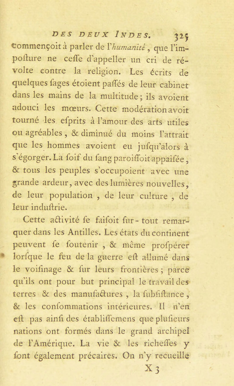 tommençoita parler de Xhumanité., que l’im- pollure ne ceffe d’appeller un cri de ré- volte contre la religion. Les écrits de quelques fages étoient paffés de leur cabinet dans les mains de la multitude ; ils avoient adouci les mœurs. Cette modération avoit tourné les efprits à l’amour des arts utiles ou agréables , &amp; diminué du moins l’attrait que les hommes avoient eu jufqu’alors à s’égorger. La foif du fang paroiffoitappaifée, &amp; tous les peuples s’occupoient avec une grande ardeur, avec des lumières nouvelles, de leur population , de leur culture , de leur induftrie. Cette a&amp;ivité fe faifoit fur - tout remar- quer dans les Antilles. Les états du continent peuvent fe foutenir , &amp; même profpérer lorfque le feu de la guerre eft allumé dans le voifinage &amp; fur leurs frontières ; parce qu’ils ont pour but principal le travail des terres &amp; des manufactures , la fubfiftance , &amp; les confommations intérieures. Il n’en eft pas ainfi des établiffcmens que plufieurs nations ont formés dans le grand archipel de l’Amérique. La vie &amp; les richeifes y font également précaires. On n’y recueille x3