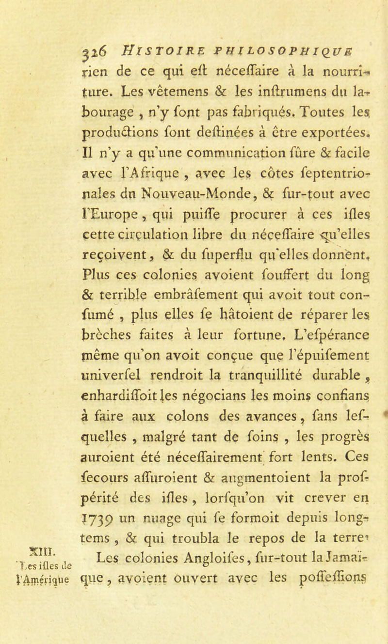 rien de ce qui eft néceffaire à la nourri-! ture. Les vêtemens & les inftrumens du la-* bourage , n’y font pas fabriqués. Toutes les produ&ions font deftinées à être exportées. Il n’y a qu’une communication fûre & facile avec l’Afrique , avec les côtes feptentrio- nales du Nouveau-Monde, & fur-tout avec l’Europe , qui puiffe procurer à ces ifles cette circulation libre du néceffaire qu’elles reçoivent, & du fuperflu qu elles donnent» Plus ces colonies avoient fouffert du long & terrible embrâfement qui avoit tout con- fumé , plus elles fe hâtoient de réparer les brèches faites à leur fortune. L’efpérance même qu’on avoit conçue que l’épuifement univerfel rendroit la tranquillité durable , enhardiffoitles négocians les moins confans à faire aux colons des avances, fans lef- quelles , malgré tant de foins , les progrès auroient été néceffairement fort lents. Ces fecours affuroient & augmentoient la prof- périté des ifles , lorfqu’on vit crever en 1739 un nuage qui fe formoit depuis long-r tems , & qui troubla le repos de la terre’ f ësiües Je Les co’onies Angloifes, fur-tout la Jamai- î’Amérique que, avoient ouvert avec les poftefîions