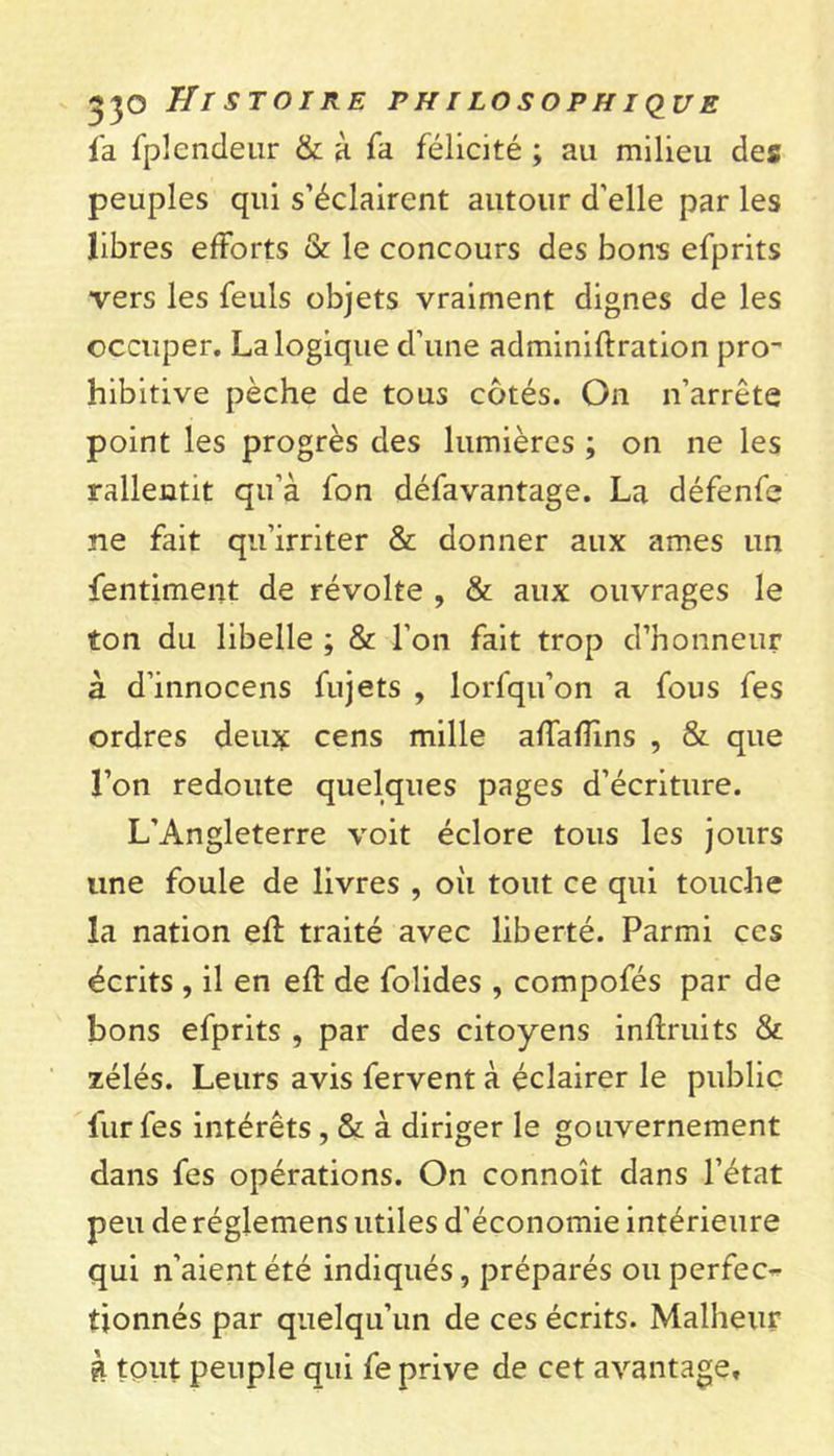 fa fplcndeur &amp; à Ta félicité ; au milieu des peuples qui s’éclairent autour d’elle par les libres efforts &amp; le concours des bons efprits vers les feuls objets vraiment dignes de les occuper. La logique d’une adminiftration pro- hibitive pèche de tous cotés. On n’arrête point les progrès des lumières ; on ne les rallentit qu’à fon défavantage. La défenfe ne fait qu’irriter &amp; donner aux âmes un fentiment de révolte , &amp; aux ouvrages le ton du libelle ; &amp; l’on fait trop d’honneur à d’innocens fujets , lorfqu’on a fous fes ordres deux cens mille affafîîns , &amp; que l’on redoute quelques pages d’écriture. L’Angleterre voit éclore tous les jours une foule de livres , oii tout ce qui touche la nation efl traité avec liberté. Parmi ces écrits , il en efl de folides , compofés par de bons efprits , par des citoyens inflruits &amp; zélés. Leurs avis fervent à éclairer le public fur fes intérêts, &amp; à diriger le gouvernement dans fes opérations. On connoît dans l’état peu de réglemens utiles d’économie intérieure qui n’aient été indiqués, préparés ou perfec- tionnés par quelqu’un de ces écrits. Malheur à tout peuple qui fe prive de cet avantage.