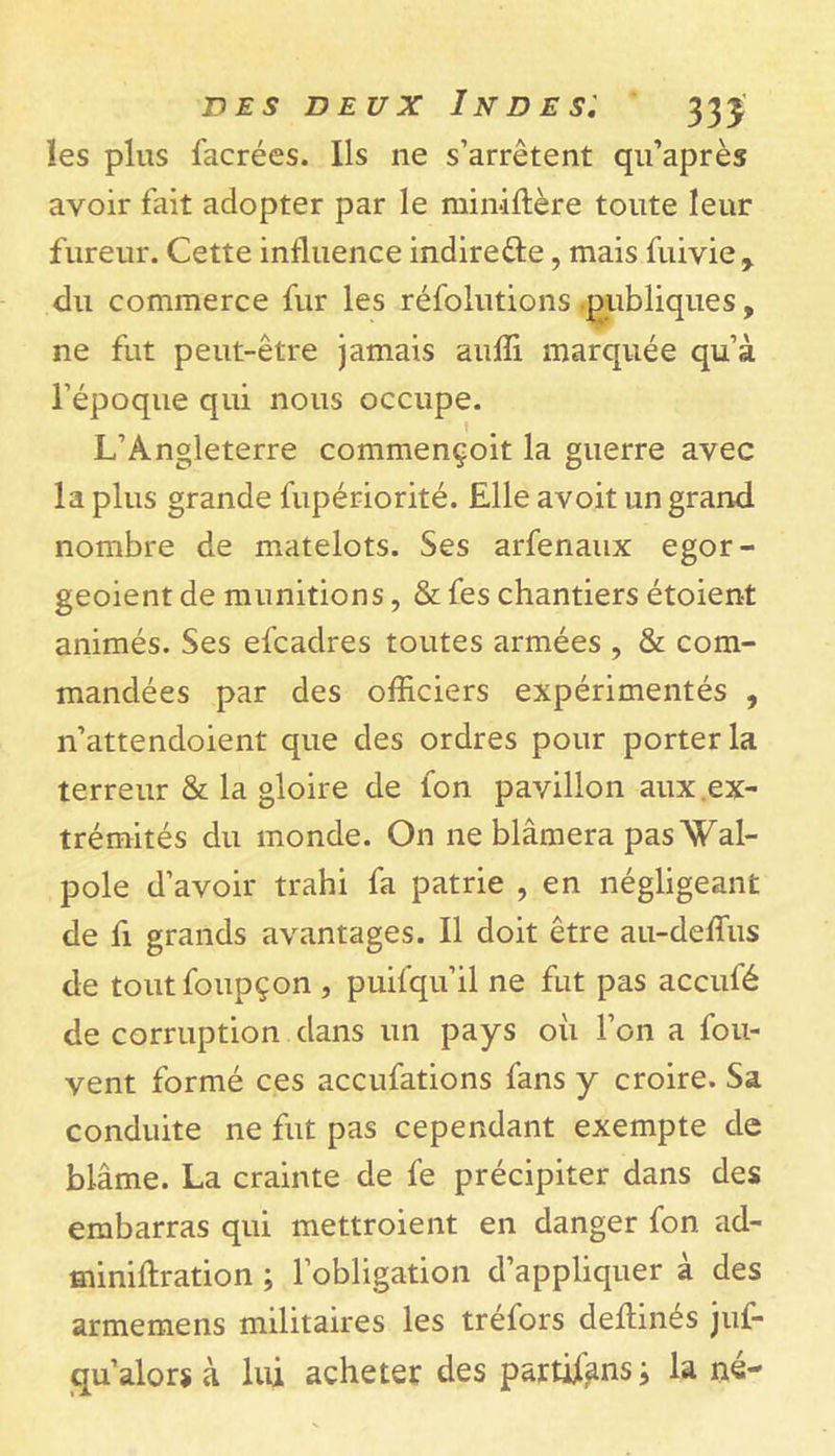 les plus facrées. Ils ne s’arrêtent qu’après avoir fait adopter par le miniftère toute leur fureur. Cette influence indire&amp;e, mais fuivie, du commerce fur les réfolutions publiques, ne fut peut-être jamais auffi marquée qu’à l’époque qui nous occupe. L’Angleterre commençoit la guerre avec la plus grande fupériorité. Elle avoit un grand nombre de matelots. Ses arfenaux egor- geoient de munitions, &amp; fes chantiers étoient animés. Ses efcadres toutes armées , &amp; com- mandées par des officiers expérimentés , n’attendoient que des ordres pour porter la terreur &amp; la gloire de Ion pavillon aux ex- trémités du monde. On ne blâmera pas Wal- pole d’avoir trahi fa patrie , en négligeant de fi grands avantages. Il doit être au-deffius de toutfoupçon , puifqu’il ne fut pas accufé de corruption dans un pays où l’on a fou- vent formé ces accufations fans y croire. Sa conduite ne fut pas cependant exempte de blâme. La crainte de fe précipiter dans des embarras qui mettroient en danger fon ad- miniflration ; l’obligation d’appliquer à des armemens militaires les tréfors deftinés juf- qu’alors à lui acheter des partisans ; la né-