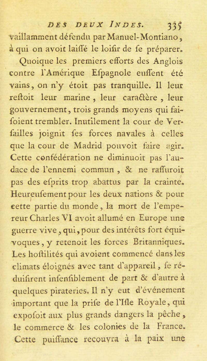 vaillamment défendu parManuel-Montiano, à qui on avoit laide le loifir de fe préparer. Quoique les premiers efforts des Anglois contre l’Amérique Efpagnole enflent été vains, on n’y étoit pas tranquille. Il leur refloit leur marine , leur cara&amp;ère , leur gouvernement, trois grands moyens qui fai- saient trembler. Inutilement la cour de Ver- l'ailles joignit fes forces navales à celles que la cour de Madrid pouvoit faire agir. Cette confédération ne diminuoit pas l’au- dace de l’ennemi commun , &amp; ne raffuroit pas des efprits trop abattus par la crainte. Heureufement pour les deux nations &amp; pour cette partie du monde, la mort de l’empe- reur Charles VI avoit allumé en Europe une guerre vive, qui,pour des intérêts fort équi- voques , y retenoit les forces Britanniques. Les hoftilités qui avoient commencé dans les climats éloignés avec tant d’appareil, fe ré- duifirent infenfiblement de part &amp; d’autre à quelques pirateries. Il n’y eut d’événement important que la prife de rifle Royale, qui expofoit aux plus grands dangers la pêche , le commerce &amp; les colonies de la France. Cette puiffance recouvra à la paix une