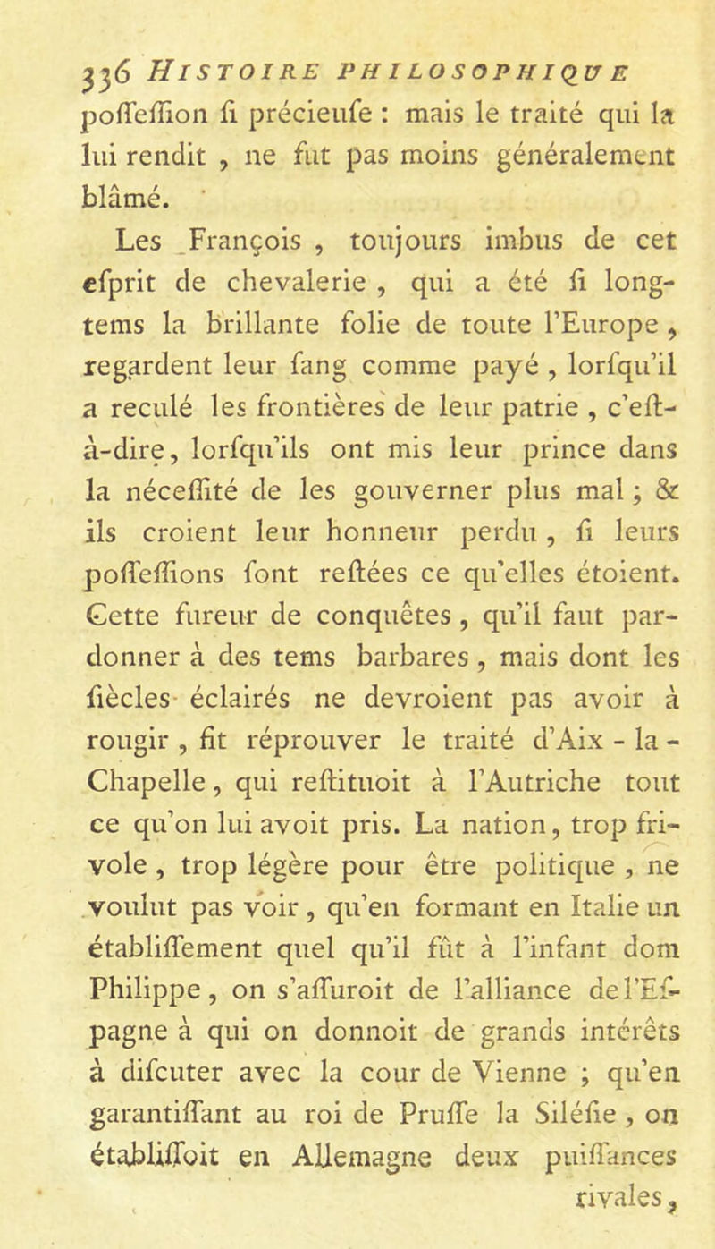 poffelïïon fi préeieufe : mais le traité qui la lui rendit , ne fut pas moins généralement blâmé. ' Les François , toujours imbus de cet efprit de chevalerie , qui a été li long- tems la brillante folie de toute l’Europe , regardent leur fang comme payé , lorfqu’il a reculé les frontières de leur patrie , c’eft- à-dire, lorfqu’ils ont mis leur prince dans la néceflité de les gouverner plus mal ; & ils croient leur honneur perdu , fi leurs poffelfions font reliées ce qu’elles étoient. Gette fureur de conquêtes , qu’il faut par- donner à des tems barbares , mais dont les fiècles éclairés ne devroient pas avoir à rougir , fit réprouver le traité d’Aix - la - Chapelle, qui rellituoit à l’Autriche tout ce qu’on lui avoit pris. La nation, trop fri- vole , trop légère pour être politique , ne voulut pas voir , qu’en formant en Italie un établiffement quel qu’il fût à l’infant dom Philippe, on s’alïuroit de l’alliance del’Ef- pagne à qui on donnoit de grands intérêts à difcuter avec la cour de Vienne ; qu’en garantilfant au roi de PrufTe la Siléfie , on établiffoit en Allemagne deux puiiïknces rivales,