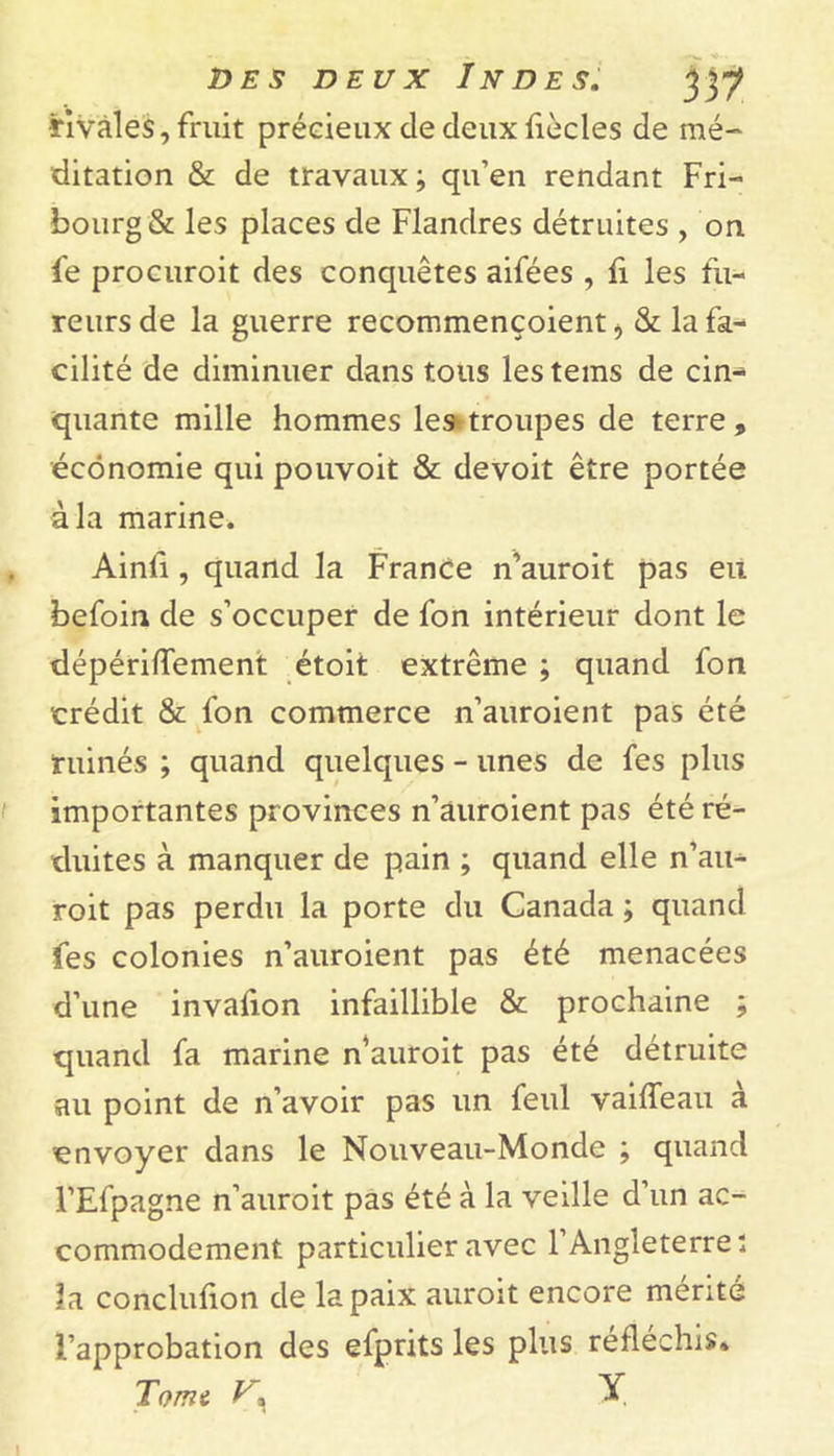 •rivales, fruit précieux de deux fiècles de mé- ditation &amp; de travaux ; qu’en rendant Fri- bourg &amp; les places de Flandres détruites , on fe procuroit des conquêtes aifées , fi les fu- reurs de la guerre recommençoient, &amp; la fa- cilité de diminuer dans tous les tems de cin- quante mille hommes le»troupes de terre, économie qui pouvoit &amp; devoit être portée à la marine. Ainfi, quand la France n’auroit pas eu befoin de s’occuper de fon intérieur dont le dépériffement étoit extrême ; quand fon crédit &amp; fon commerce n’auroient pas été ruinés ; quand quelques - unes de fes plus importantes provinces n’auroient pas été ré- duites à manquer de pain ; quand elle n’au- roit pas perdu la porte du Canada ; quand fes colonies n’auroient pas été menacées d’une invafion infaillible &amp; prochaine ; quand fa marine n'auroit pas été détruite au point de n’avoir pas un feul vaiffeau a envoyer dans le Nouveau-Monde ; quand l’Efpagne n’auroit pas été à la veille d’un ac- commodement particulier avec l’Angleterre; la conclufion de la paix auroit encore mérité l’approbation des efprits les plus réfléchis. Tome y, X