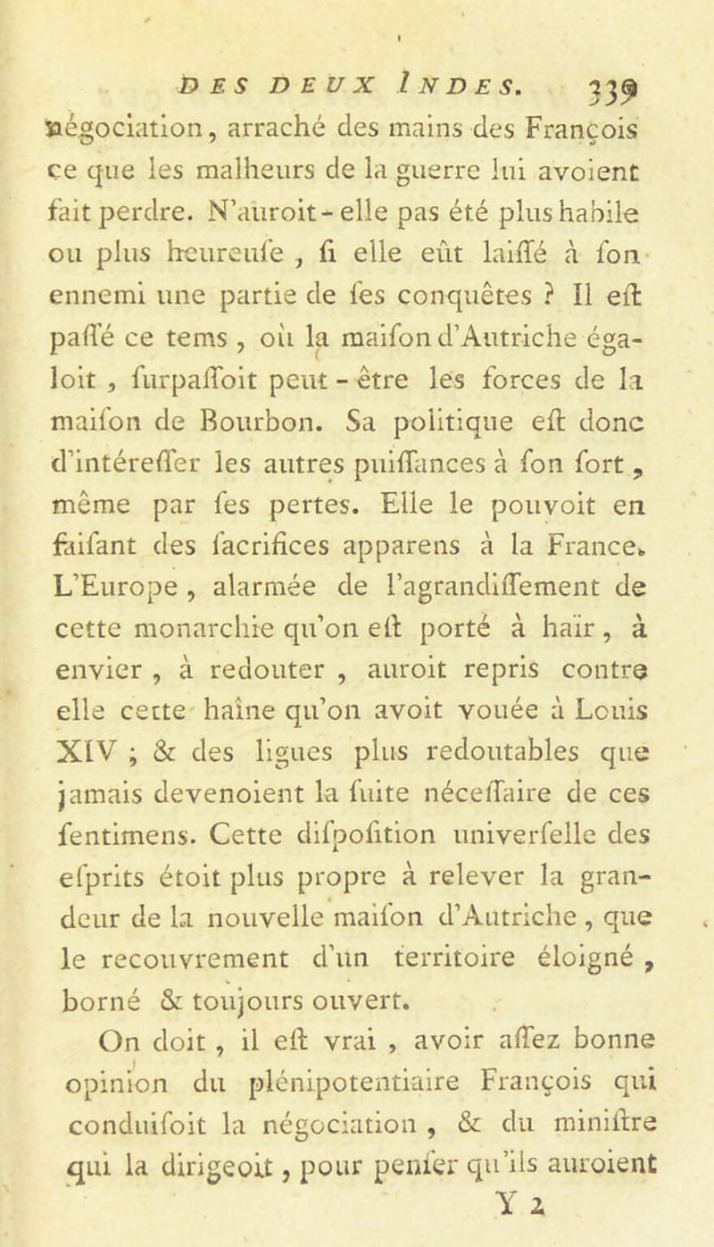 îaégociation, arraché des mains des François ce que les malheurs de la guerre lui avoient fait perdre. N’auroit-elle pas été plus habile ou plus heureufe , fi elle eût laide à fou ennemi une partie de fes conquêtes ? Il effc patte ce tems , oii la maifon d’Autriche éga- loit , furpaflbit peut - être les forces de la maifon de Bourbon. Sa politique ett donc d’intéretter les autres puiiïances à fon fort 9 même par fes pertes. Elle le pouvoit en faifant des facrifices appareils à la France* L’Europe , alarmée de ragrandiffement de cette monarchie qu’on ett porté à haïr , à envier , à redouter , auroit repris contre elle cette haine qu’on avoit vouée à Louis XIV ; & des ligues plus redoutables que jamais devenoient la fuite nécettaire de ces fentimens. Cette difpotttion univerfelle des efprits étoit plus propre à relever la gran- deur de la nouvelle maifon d’Autriche , que le recouvrement d’un territoire éloigné , borné & toujours ouvert. On doit , il ett vrai , avoir attez bonne opinion du plénipotentiaire François qui conduifoit la négociation , & du minittre qui la dirigeoit, pour penfer qu’ils auroient Y 2